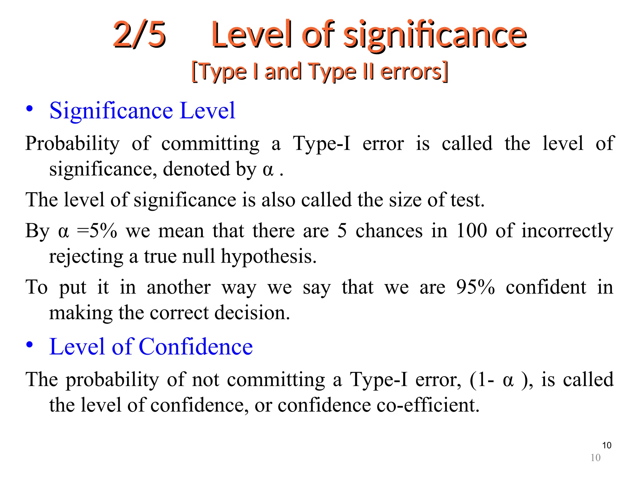 10
2/5 Level of significance
2/5 Level of significance
[Type I and Type II errors]
[Type I and Type II errors]
• Significance Level
Probability of committing a Type-I error is called the level of
significance, denoted by α .
The level of significance is also called the size of test.
By α =5% we mean that there are 5 chances in 100 of incorrectly
rejecting a true null hypothesis.
To put it in another way we say that we are 95% confident in
making the correct decision.
• Level of Confidence
The probability of not committing a Type-I error, (1- α ), is called
the level of confidence, or confidence co-efficient.
10
 