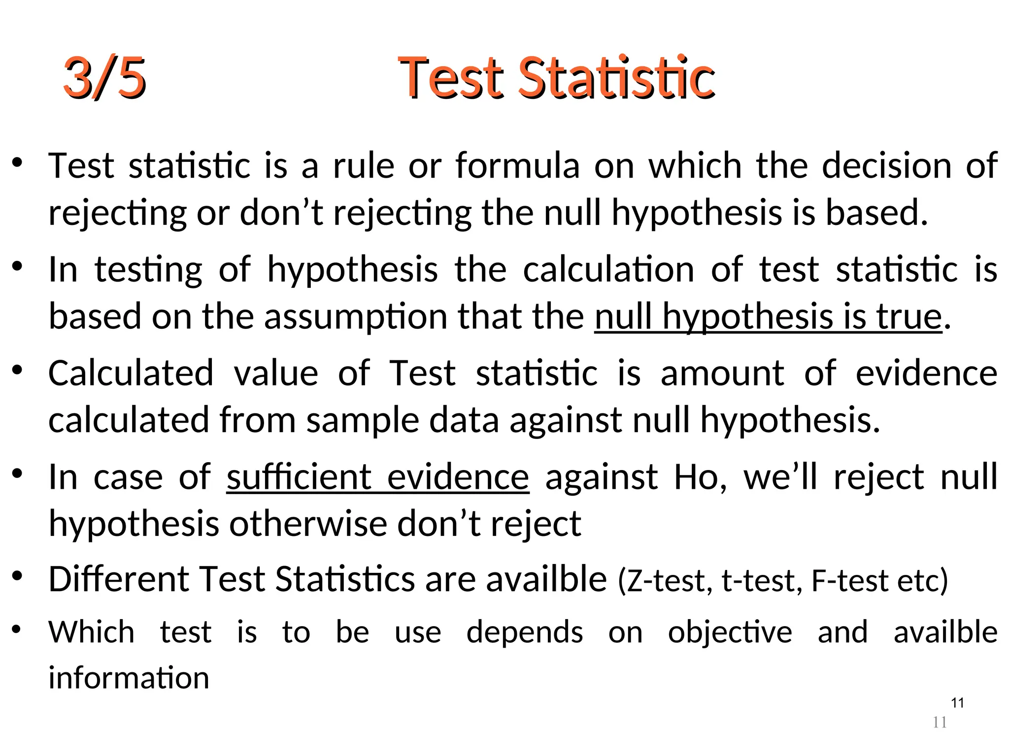 11
3/5 Test Statistic
3/5 Test Statistic
• Test statistic is a rule or formula on which the decision of
rejecting or don’t rejecting the null hypothesis is based.
• In testing of hypothesis the calculation of test statistic is
based on the assumption that the null hypothesis is true.
• Calculated value of Test statistic is amount of evidence
calculated from sample data against null hypothesis.
• In case of sufficient evidence against Ho, we’ll reject null
hypothesis otherwise don’t reject
• Different Test Statistics are availble (Z-test, t-test, F-test etc)
• Which test is to be use depends on objective and availble
information
11
 