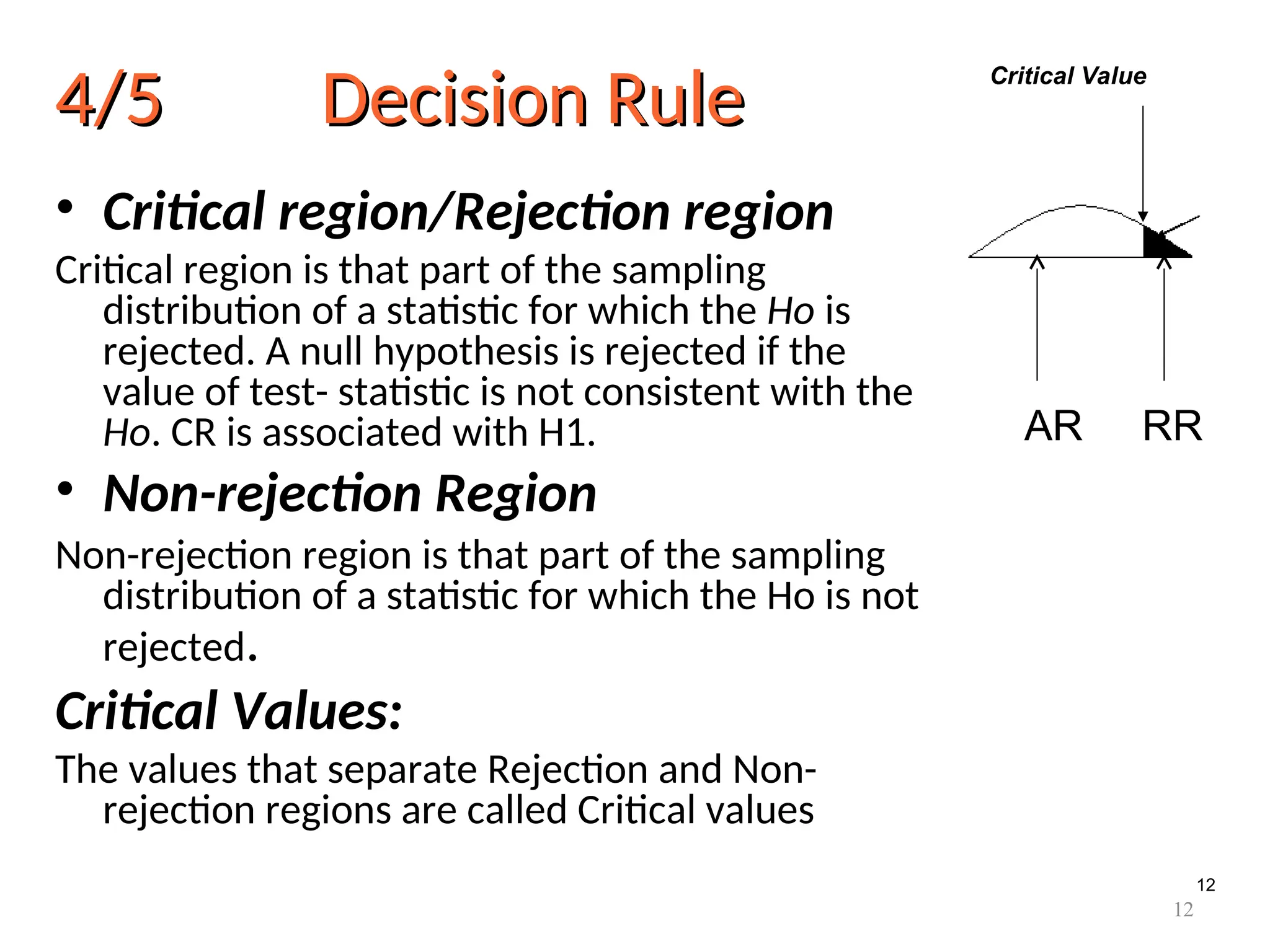 12
4/5 Decision Rule
4/5 Decision Rule
• Critical region/Rejection region
Critical region is that part of the sampling
distribution of a statistic for which the Ho is
rejected. A null hypothesis is rejected if the
value of test- statistic is not consistent with the
Ho. CR is associated with H1.
• Non-rejection Region
Non-rejection region is that part of the sampling
distribution of a statistic for which the Ho is not
rejected.
Critical Values:
The values that separate Rejection and Non-
rejection regions are called Critical values
AR RR
Critical Value
12
 
