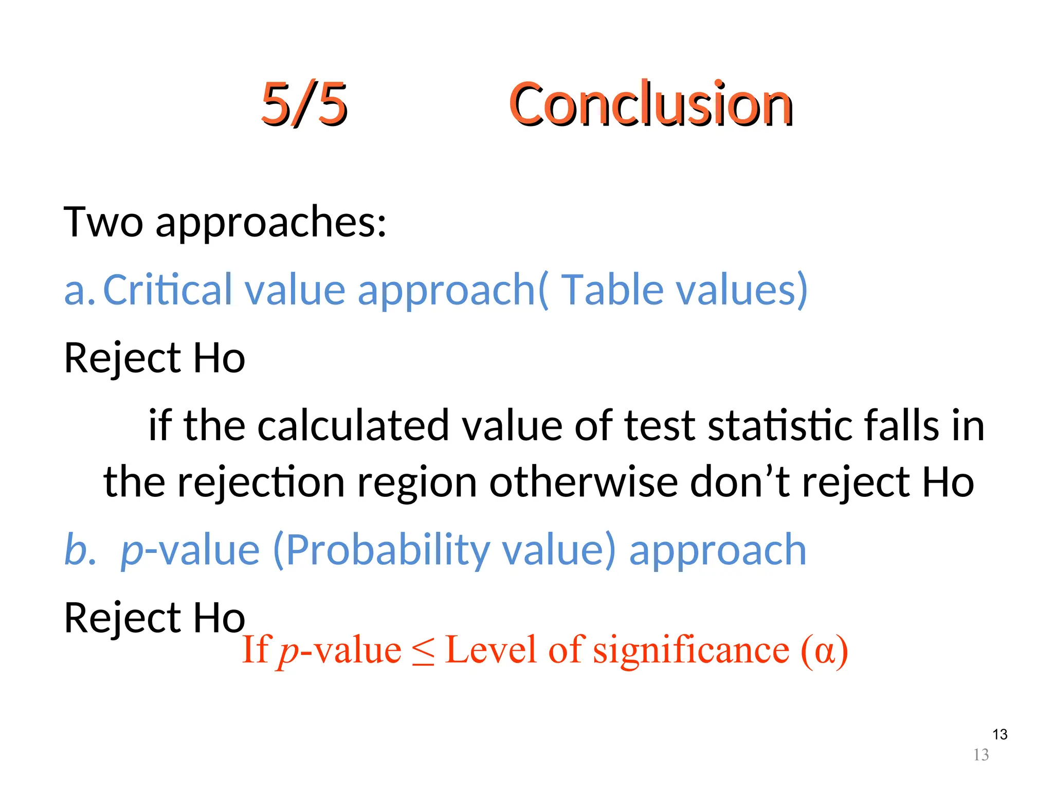 13
5/5 Conclusion
5/5 Conclusion
Two approaches:
a.Critical value approach( Table values)
Reject Ho
if the calculated value of test statistic falls in
the rejection region otherwise don’t reject Ho
b. p-value (Probability value) approach
Reject Ho
If p-value ≤ Level of significance (α)
13
 