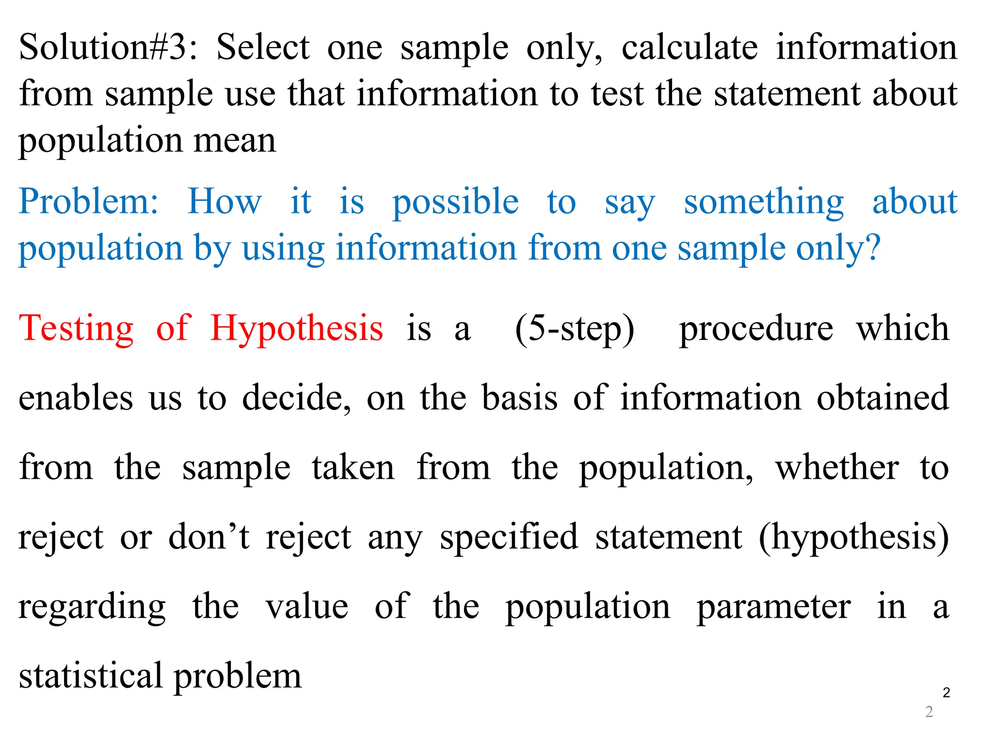2
Solution#3: Select one sample only, calculate information
from sample use that information to test the statement about
population mean
Problem: How it is possible to say something about
population by using information from one sample only?
Testing of Hypothesis is a (5-step) procedure which
enables us to decide, on the basis of information obtained
from the sample taken from the population, whether to
reject or don’t reject any specified statement (hypothesis)
regarding the value of the population parameter in a
statistical problem
2
 