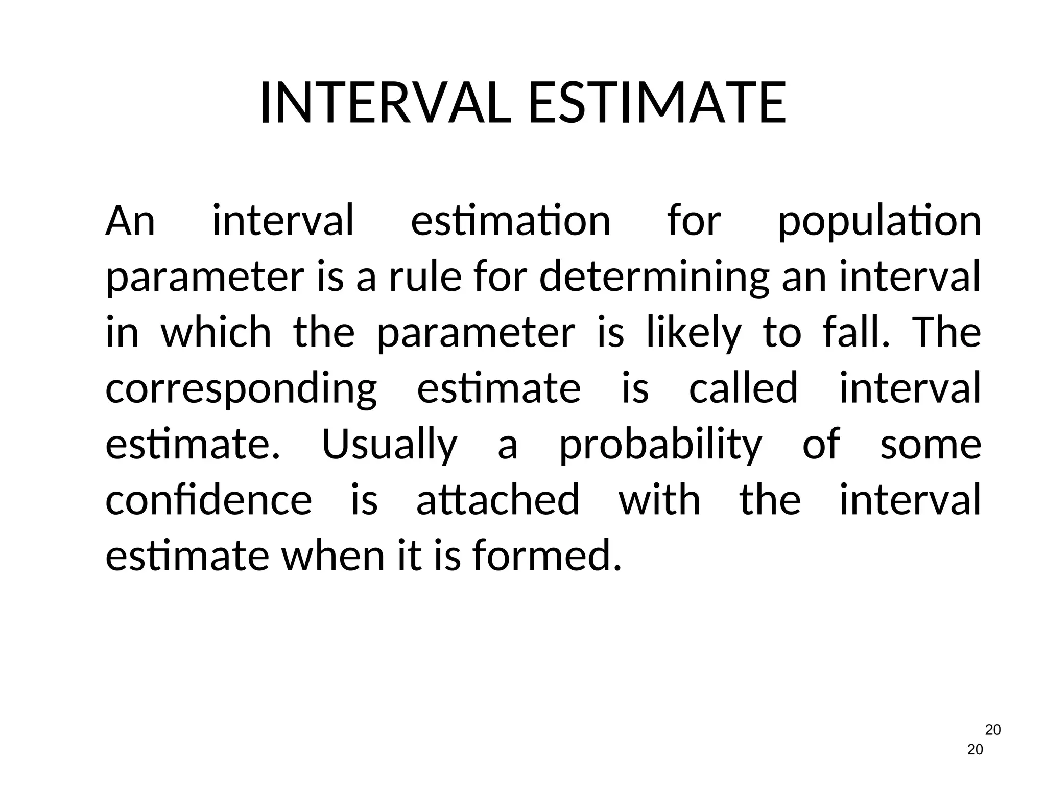 20
20
INTERVAL ESTIMATE
An interval estimation for population
parameter is a rule for determining an interval
in which the parameter is likely to fall. The
corresponding estimate is called interval
estimate. Usually a probability of some
confidence is attached with the interval
estimate when it is formed.
 