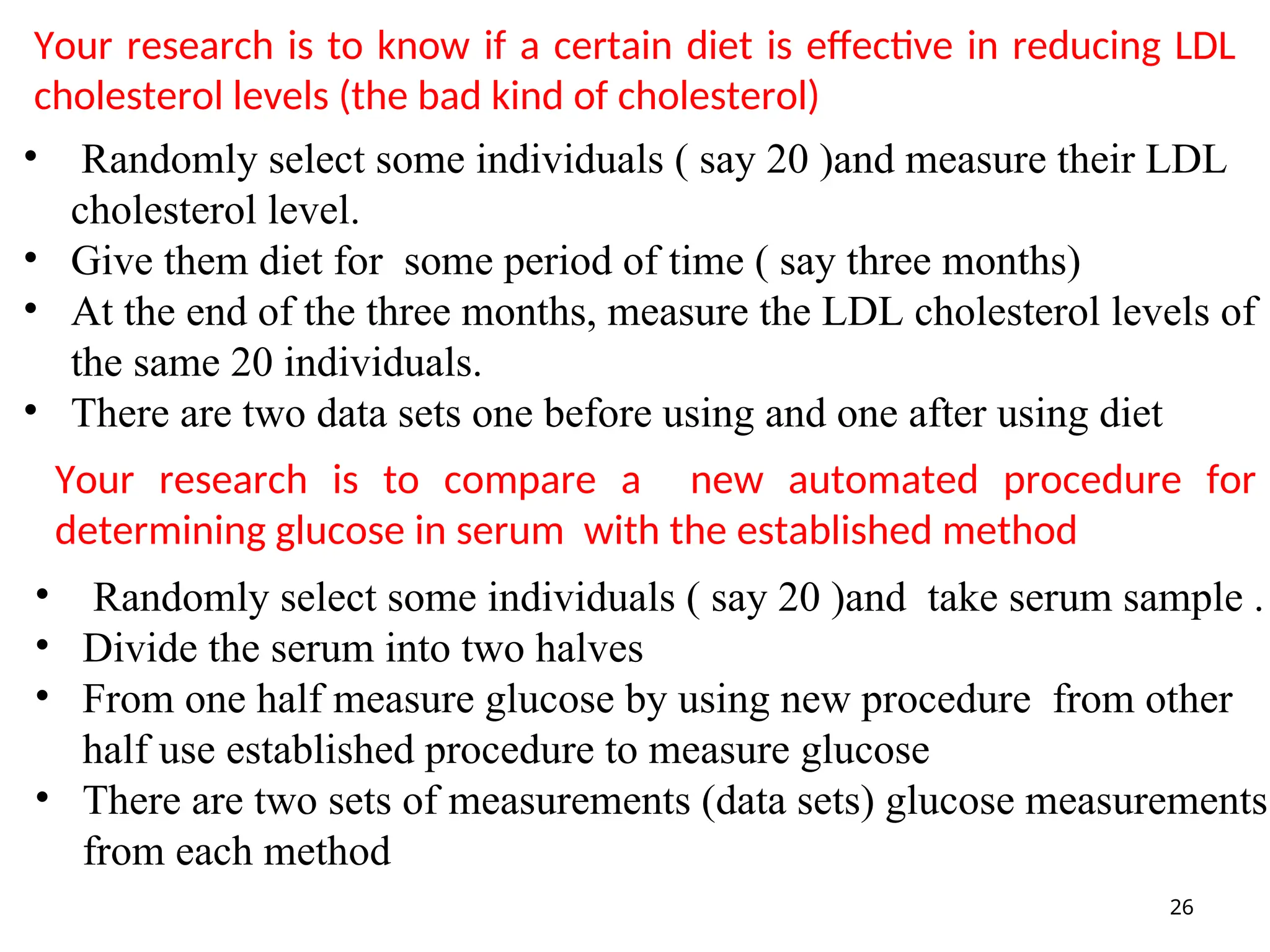 Your research is to know if a certain diet is effective in reducing LDL
cholesterol levels (the bad kind of cholesterol)
26
• Randomly select some individuals ( say 20 )and measure their LDL
cholesterol level.
• Give them diet for some period of time ( say three months)
• At the end of the three months, measure the LDL cholesterol levels of
the same 20 individuals.
• There are two data sets one before using and one after using diet
Your research is to compare a new automated procedure for
determining glucose in serum with the established method
• Randomly select some individuals ( say 20 )and take serum sample .
• Divide the serum into two halves
• From one half measure glucose by using new procedure from other
half use established procedure to measure glucose
• There are two sets of measurements (data sets) glucose measurements
from each method
 