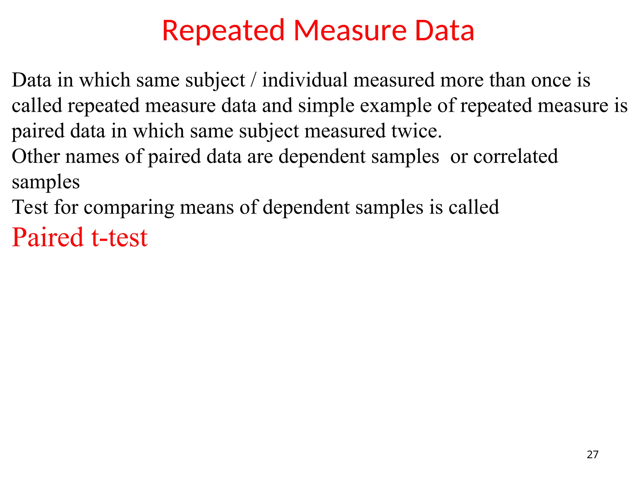 Repeated Measure Data
27
Data in which same subject / individual measured more than once is
called repeated measure data and simple example of repeated measure is
paired data in which same subject measured twice.
Other names of paired data are dependent samples or correlated
samples
Test for comparing means of dependent samples is called
Paired t-test
 