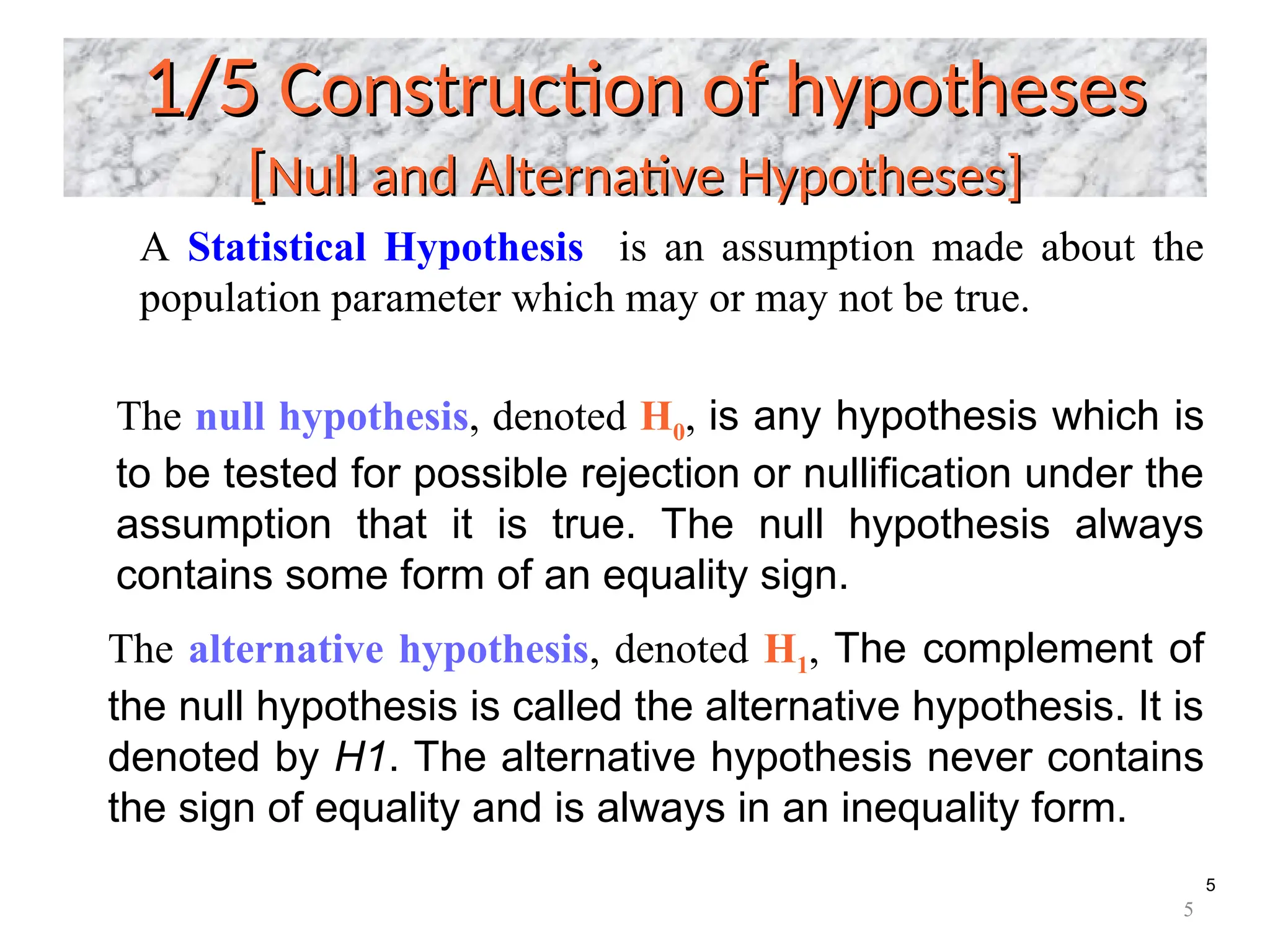 5
1/5
1/5 Construction of hypotheses
Construction of hypotheses
[
[Null and Alternative Hypotheses]
Null and Alternative Hypotheses]
The null hypothesis, denoted H0, is any hypothesis which is
to be tested for possible rejection or nullification under the
assumption that it is true. The null hypothesis always
contains some form of an equality sign.
The alternative hypothesis, denoted H1, The complement of
the null hypothesis is called the alternative hypothesis. It is
denoted by H1. The alternative hypothesis never contains
the sign of equality and is always in an inequality form.
A Statistical Hypothesis is an assumption made about the
population parameter which may or may not be true.
5
 