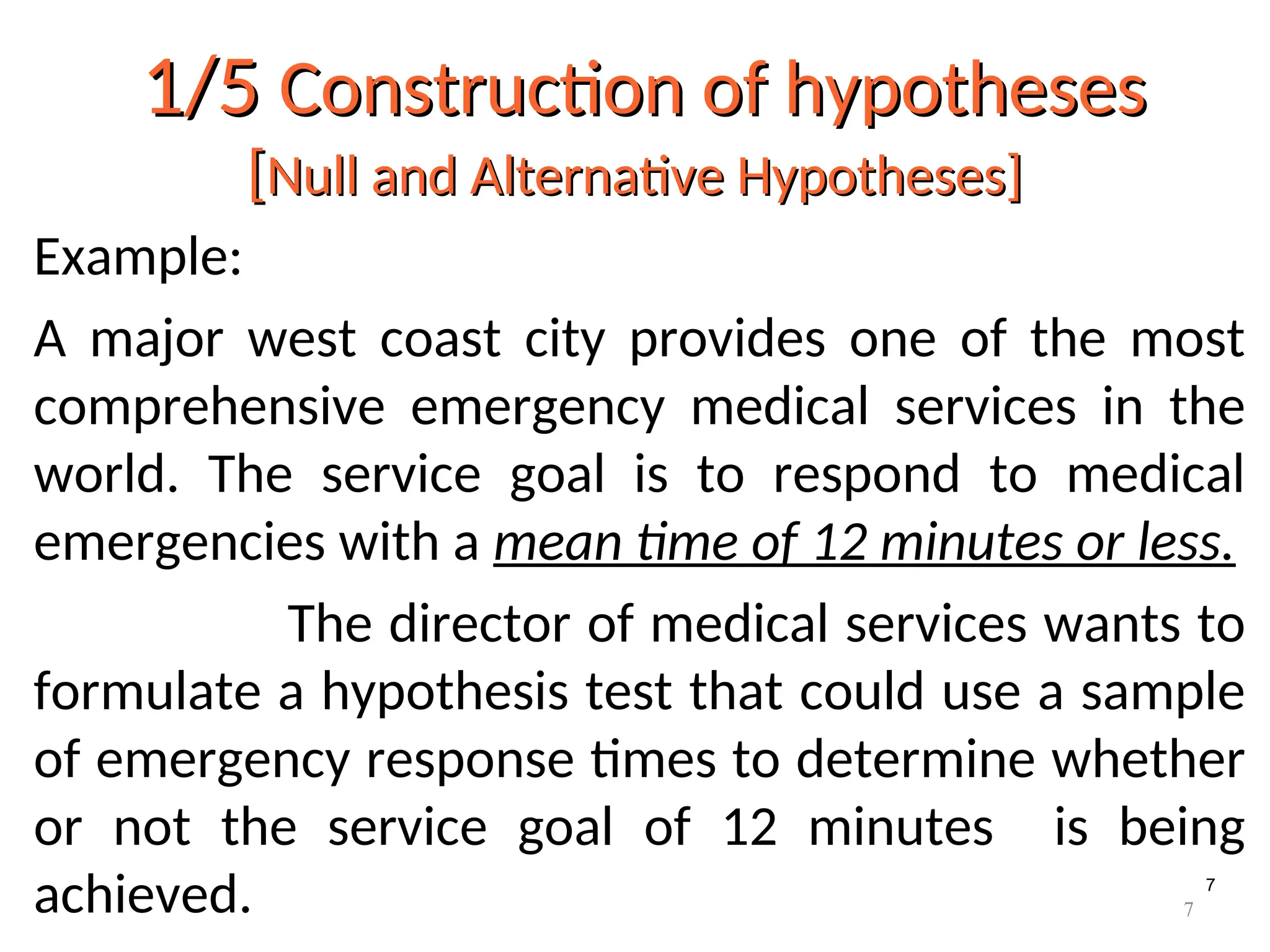 7
1/5
1/5 Construction of hypotheses
Construction of hypotheses
[
[Null and Alternative Hypotheses]
Null and Alternative Hypotheses]
Example:
A major west coast city provides one of the most
comprehensive emergency medical services in the
world. The service goal is to respond to medical
emergencies with a mean time of 12 minutes or less.
The director of medical services wants to
formulate a hypothesis test that could use a sample
of emergency response times to determine whether
or not the service goal of 12 minutes is being
achieved. 7
 