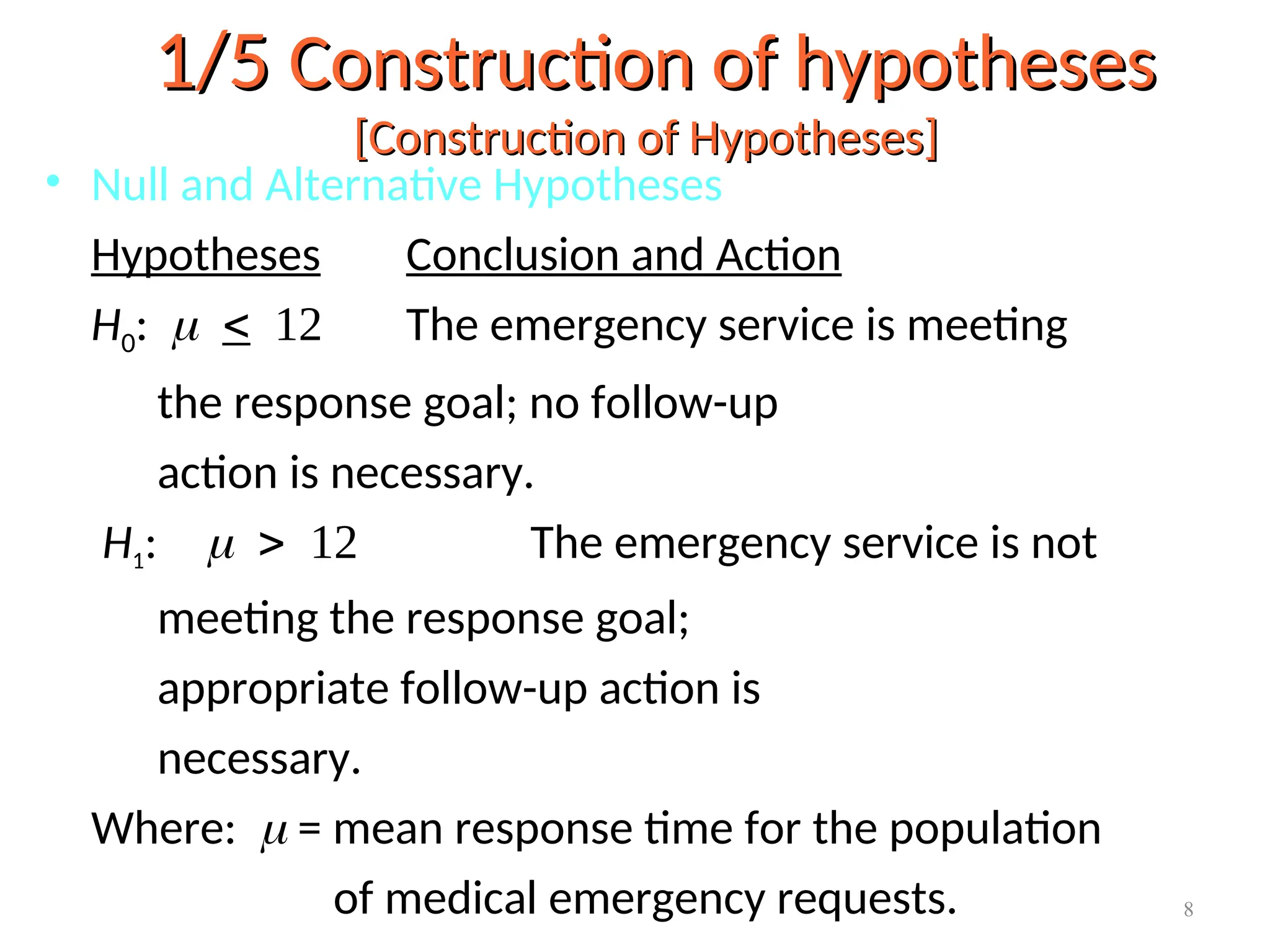 • Null and Alternative Hypotheses
Hypotheses Conclusion and Action
H0:  The emergency service is meeting
the response goal; no follow-up
action is necessary.
H1: The emergency service is not
meeting the response goal;
appropriate follow-up action is
necessary.
Where:  = mean response time for the population
of medical emergency requests.
1/5
1/5 Construction of hypotheses
Construction of hypotheses
[Construction of Hypotheses]
[Construction of Hypotheses]
8
 