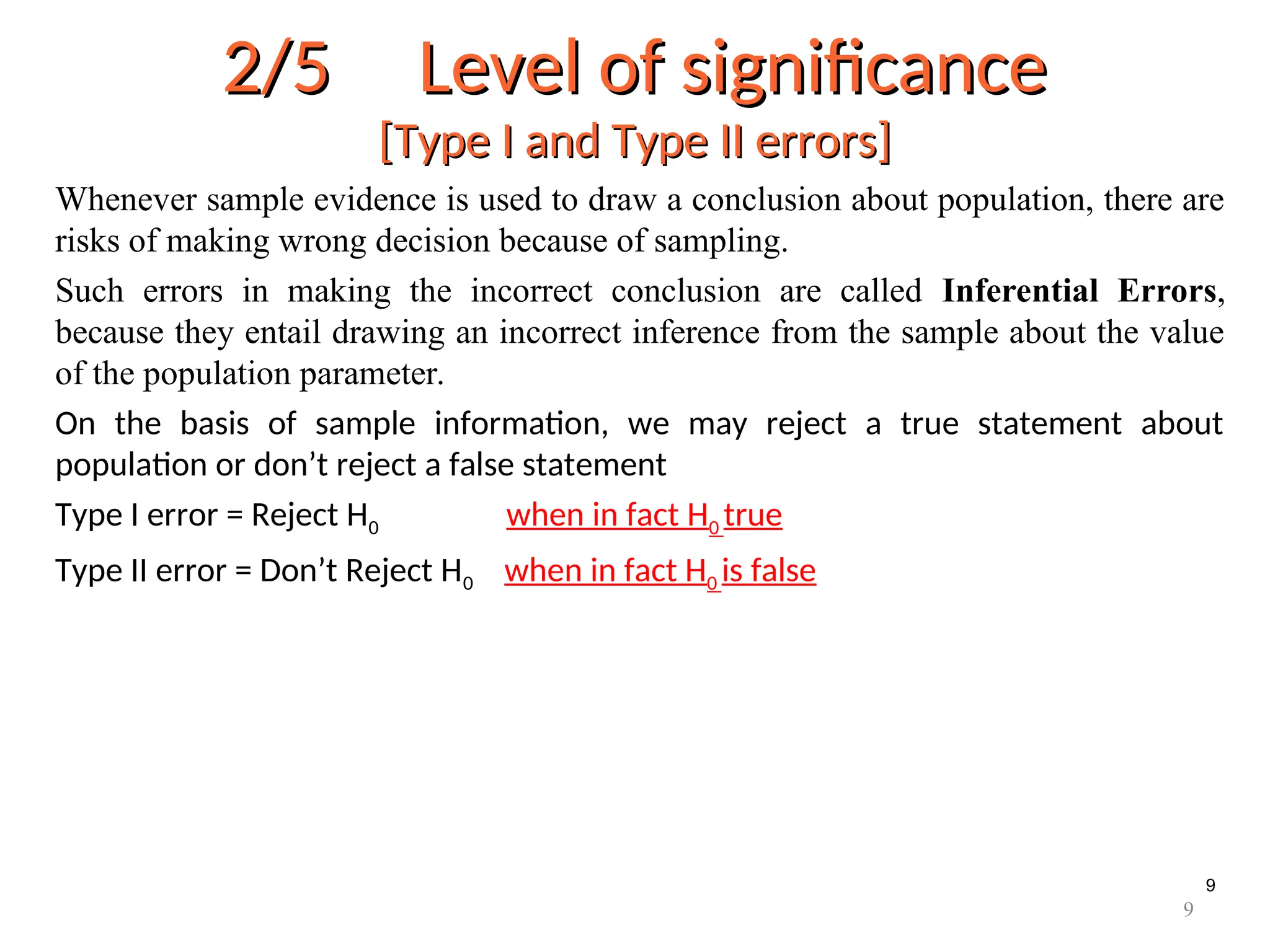 9
2/5 Level of significance
2/5 Level of significance
[Type I and Type II errors]
[Type I and Type II errors]
Whenever sample evidence is used to draw a conclusion about population, there are
risks of making wrong decision because of sampling.
Such errors in making the incorrect conclusion are called Inferential Errors,
because they entail drawing an incorrect inference from the sample about the value
of the population parameter.
On the basis of sample information, we may reject a true statement about
population or don’t reject a false statement
Type I error = Reject H0 when in fact H0 true
Type II error = Don’t Reject H0 when in fact H0 is false
9
 