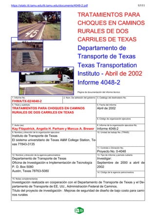 https://static.tti.tamu.edu/tti.tamu.edu/documents/4048-2.pdf 1/111
TRATAMIENTOS PARA
CHOQUES EN CAMINOS
RURALES DE DOS
CARRILES DE TEXAS
Departamento de
Transporte de Texas
Texas Transportation
Instituto - Abril de 2002
Informe 4048-2
Página de documentación del informe técnico
1. Informe No.
FHWA/TX-02/4048-2
2. Núm. De adhesión del gobierno 3. Catálogo del destinatario No.
4. Título y subtítulo
TRATAMIENTOS PARA CHOQUES EN CAMINOS
RURALES DE DOS CARRILES EN TEXAS
5. Fecha del informe
Abril de 2002
6. Código de organización ejecutora
7. Autor (es)
Kay Fitzpatrick, Angelia H. Parham y Marcus A. Brewer
8. Informe de la organización ejecutora No.
Informe 4048-2
9. Nombre y dirección de la organización ejecutora
Instituto de Transporte de Texas
El sistema universitario de Texas A&M College Station, Te-
xas 77843-3135
10. Unidad de trabajo No. (TRAIS)
11. Contrato o Donación No.
Proyecto No. 0-4048
12. Nombre y dirección de la agencia patrocinadora
Departamento de Transporte de Texas
Oficina de Investigación e Implementación de Tecnología
P. O. Box 5080
Austin, Texas 78763-5080
13. Tipo de informe y período cubierto
Investigar:
Septiembre de 2000 a abril de
2002
14. Código de la agencia patrocinadora
15. Notas complementarias
Investigación realizada en cooperación con el Departamento de Transporte de Texas y el De-
partamento de Transporte de EE. UU., Administración Federal de Caminos.
Título del proyecto de investigación : Mejoras de seguridad de diseño de bajo costo para cami-
nos rurales
 