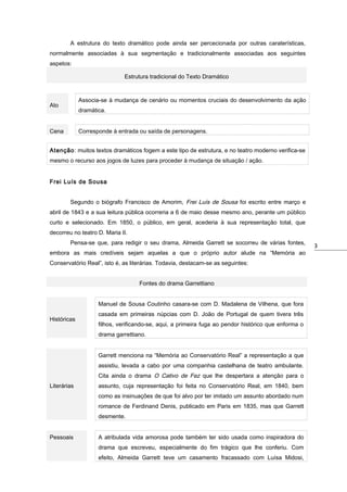 A estrutura do texto dramático pode ainda ser percecionada por outras caraterísticas,
normalmente associadas à sua segmentação e tradicionalmente associadas aos seguintes
aspetos:
Estrutura tradicional do Texto Dramático

Associa-se à mudança de cenário ou momentos cruciais do desenvolvimento da ação

Ato

dramática.

Cena

Corresponde à entrada ou saída de personagens.

Atenção: muitos textos dramáticos fogem a este tipo de estrutura, e no teatro moderno verifica-se
mesmo o recurso aos jogos de luzes para proceder à mudança de situação / ação.
Frei Luís de Sousa
Segundo o biógrafo Francisco de Amorim, Frei Luís de Sousa foi escrito entre março e
abril de 1843 e a sua leitura pública ocorreria a 6 de maio desse mesmo ano, perante um público
curto e selecionado. Em 1850, o público, em geral, acederia à sua representação total, que
decorreu no teatro D. Maria II.
Pensa-se que, para redigir o seu drama, Almeida Garrett se socorreu de várias fontes,
embora as mais credíveis sejam aquelas a que o próprio autor alude na “Memória ao
Conservatório Real”, isto é, as literárias. Todavia, destacam-se as seguintes:
Fontes do drama Garrettiano
Manuel de Sousa Coutinho casara-se com D. Madalena de Vilhena, que fora
Históricas

casada em primeiras núpcias com D. João de Portugal de quem tivera três
filhos, verificando-se, aqui, a primeira fuga ao pendor histórico que enforma o
drama garrettiano.
Garrett menciona na “Memória ao Conservatório Real” a representação a que
assistiu, levada a cabo por uma companhia castelhana de teatro ambulante.
Cita ainda o drama O Cativo de Fez que lhe despertara a atenção para o

Literárias

assunto, cuja representação foi feita no Conservatório Real, em 1840, bem
como as insinuações de que foi alvo por ter imitado um assunto abordado num
romance de Ferdinand Denis, publicado em Paris em 1835, mas que Garrett
desmente.

Pessoais

A atribulada vida amorosa pode também ter sido usada como inspiradora do
drama que escreveu, especialmente do fim trágico que lhe conferiu. Com
efeito, Almeida Garrett teve um casamento fracassado com Luísa Midosi,

3

 