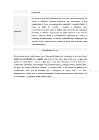 românticas.
A unidade de ação e os acontecimentos progridem dramaticamente até ao

clímax; o sofrimento (pathos) apodera-se das personagens e dos
espetadores de forma progressiva até à catástrofe; o desafio ( hybris) é
visível
Clássicas

na

ação

de

incendiar

o

palácio;

a

fatalidade

atua

permanentemente, bem como o destino; estão presentes os presságios
(lançados por Telmo e cuja função se pode aproximar à do coro da
tragédia clássica); dá-se o reconhecimento (agnorise) que origina a
catástrofe; as personagens são nobres (aristocráticas) e sempre poucas
em cena. Porém, não obedece à unidade de tempo nem de espaço enão
é escrita em verso.
Classificação da obra

Como se depreende pela leitura da obra e das caraterísticas atrás enunciadas, o texto garrettiano
poderia ser classificado como tragédia pelo conteúdo mas drama pela forma, uma vez que está
escrito em prosa. Assim, poder-se-ia dizer que se trata de uma tragédia moderna, dado que a
matéria não é fornecida pela mitologia nem pela história grega, mas pela história nacional, bem
ao gosto da estética romântica. Contudo, é o próprio autor

quem afirma na “Memória ao

Conservatório Real” que se contenta com a designação de drama para a sua obra,
reconhecendo, todavia, que “se na forma desmerece da categoria (de tragédia), pela índole há de
ficar pertencendo sempre ao antigo género trágico”.

6

 