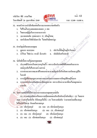 รหัสวิชา 01 ภาษาไทย                                                   หน้า 12
วันอาทิตย์ท่ี 26 กุมภาพันธ์ 2549                             เวลา 12.00 - 14.00 น.
32. พาดหัวข่าวหนังสือพิมพ์ข้อใดรายงานเฉพาะข้อเท็จจริง
    1. ไฟไหม้ในกรุงสยดสยองคลอก 4 ศพ
    2. ไทยหงอญี่ปุ่นในการเจรจาการค้า
    3. งมงายเลขเด็ด ยกย่องสาว 21 เป็นผูวเิ ศษ
                                        ้
    4. จ่อหัวยิงคนไฟฟ้าดับคาวัด ไม่พอใจมิเตอร์สง
                                               ู

33. คำขวัญข้อใดแสดงเหตุผล
    1. ลูกมาก จะยากจน                    2. เด็กวันนี้คือผู้ใหญ่ในวันหน้า
    3. น้ำไหล ไฟสว่าง ทางดี มีงานทำ      4. เด็กดีเป็นศรีแก่ชาติ

34. ข้อใดมีเนือความไม่สมเหตุสมผล
              ้
    1. ประเพณีรบน้องใหม่ควรอนุรกษ์ไว้ เพราะเป็นประเพณีทสบทอดกันมานาน
                    ั             ั                      ่ี ื
         แต่ต้องเป็นไปในทางสร้างสรรค์
    2. การเข้าแถวเคารพธงชาติในตอนเช้าจะช่วยปลุกสำนึกให้เกิดความรักและภูมิใจ
         ในชาติ
    3. การปฏิบตตามกฎจราจรอย่างเคร่งครัดจะช่วยลดการเกิดอุบตเิ หตุได้มาก
                  ั ิ                                         ั
    4. การออกกำลังกายในตอนเช้าดีตอสุขภาพ เพราะเป็นช่วงเวลาทีคนไม่พลุกพล่าน
                                    ่                           ่
         มากนัก

35. ข้อความต่อไปนี้มีโครงสร้างการแสดงเหตุผลตามข้อใด
        (1) ความสนุกเกิดจากใจและกายทีสอดคล้องกันเป็นอันหนึงอันเดียว / (2) ใจอยาก
                                        ่                      ่
    สนุก ร่างกายไม่เป็นใจ ก็นกสนุกไม่ได้ / (3) ในทางกลับกัน ร่างกายพร้อมทีจะสนุก
                             ึ                                            ่
    ใจไม่เป็นไปด้วย ก็หมดโอกาสสนุก
    1. (1) เป็นข้อสรุป         (2) และ (3) เป็นข้อสนับสนุน
    2. (1) เป็นข้อสนับสนุน         (2) และ (3) เป็นข้อสรุป
    3. (1) และ (3) เป็นข้อสรุป         (2) เป็นข้อสนับสนุน
    4. (1) และ (3) เป็นข้อสนับสนุน (2) เป็นข้อสรุป
 