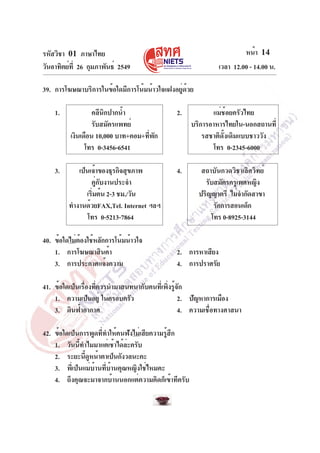 รหัสวิชา 01 ภาษาไทย                                                    หน้า 14
วันอาทิตย์ท่ี 26 กุมภาพันธ์ 2549                              เวลา 12.00 - 14.00 น.

39. การโฆษณาบริการในข้อใดมีการโน้มน้าวใจแฝงอยู่ด้วย

    1.             คลีนิกปากน้ำ                2.           แม่ช้อยครัวไทย
                   รับสมัครแพทย์                     บริการอาหารไทยใน-นอกสถานที่
          เงินเดือน 10,000 บาท+คอม+ทีพก
                                     ่ ั                 รสชาติดั้งเดิมแบบชาววัง
                โทร 0-3456-6541                             โทร 0-2345-6000

    3.      เป็นเจ้าของธุรกิจสุขภาพ            4.       สถาบันกวดวิชาเลิศวิทย์
                 คู่กับงานประจำ                          รับสมัครครูเพศหญิง
               เริมต้น 2-3 ชม./วัน
                  ่                                    ปริญญาตรี ไม่จำกัดสาขา
         ทำงานด้วยFAX,Tel. Internet ฯลฯ                     รักการสอนเด็ก
                โทร 0-5213-7864                            โทร 0-8925-3144

40. ข้อใดไม่ต้องใช้หลักการโน้มน้าวใจ
    1. การโฆษณาสินค้า                          2. การหาเสียง
    3. การประกาศแจ้งความ                       4. การปราศรัย

41. ข้อใดเป็นเรื่องที่ควรนำมาสนทนากับคนที่เพิ่งรู้จัก
    1. ความเป็นอยู่ ในครอบครัว                     2. ปัญหาการเมือง
    3. ดินฟ้าอากาศ                                 4. ความเชื่อทางศาสนา

42. ข้อใดเป็นการพูดที่ทำให้คนฟังไม่เสียความรู้สึก
    1. วันนี้ทำไมมาแต่เช้าได้ล่ะครับ
    2. ระยะนีดหน้าตาเป็นกังวลนะคะ
               ้ ู
    3. พี่เป็นแม่บ้านที่บ้านคุณหญิงใช่ไหมคะ
    4. ถึงคุณจะมาจากบ้านนอกแต่ความคิดก็เข้าทีครับ
 