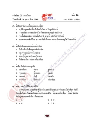 รหัสวิชา 01 ภาษาไทย                                                  หน้า 16
วันอาทิตย์ท่ี 26 กุมภาพันธ์ 2549                            เวลา 12.00 - 14.00 น.

47. ข้อใดมีคำที่สะกดด้วยแม่กดมากที่สุด
    1. อุบัติเหตุอาจเกิดขึ้นเป็นนิตย์ในโอกาสวันสุดสัปดาห์
    2. งานเฉลิมฉลองพระเกียรติในวโรกาสการประสูตพระโอรสิ
    3. ขอตังสัจจะอธิษฐานยึดมันในชาติ ศาสน์ กษัตริยชวนิรนดร์
             ้                   ่                     ์ ่ั ั
    4. ยศถาบรรดาศักดิ์ไม่สามารถสกัดกั้นให้แคล้วคลาดปราศจากอุปัทวันตรายได้

48. ข้อใดมีเสียงวรรณยุกต์ครบห้าเสียง
    1. โง่ไม่เป็นเป็นใหญ่ยากฝากให้คิด
    2. ทางชีวิตจะรุ่งโรจน์โสตถิผล
    3. ต้องรูโง่รฉลาดปราดเปรืองตน
               ้ ู้              ่
    4. โง่สิบหนดีกว่าเบ่งเก่งเดี๋ยวเดียว

49. ข้อใดเป็นคำประสมทุกคำ
    1. บ้านเรือน        พ่อแม่             ลูกหลาน
    2. ขาดเหลือ         บ้านนอก            อ้วนพี
    3. ห่อหมก           ชั่วดี             บ้านพัก
    4. กล้วยไม้         เสือคลุม
                           ้               แผ่นเสียง

50. ข้อความต่อไปนี้มีคำซ้อนกี่คำ
         การระเบิดของภูเขาไฟทำให้หนร้อนจากใต้พภพดันตัวขึนมาเหนือผิวโลก ก่อให้
                                    ิ           ิ       ้
    เกิดคลืนยักษ์ถาโถมเข้าทำลายบ้านเรือนและชีวต ท้องทะเลปันป่วน ท้องฟ้ามืดมิด
           ่                                  ิ           ่
    ทำให้ผู้คนหวาดกลัวคิดว่าโลกจะแตก
    1. 4 คำ                                2. 5 คำ
    3. 6 คำ                                4. 7 คำ
 