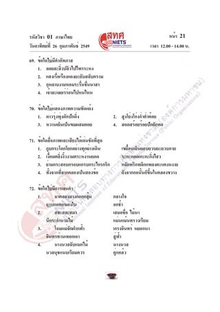 รหัสวิชา 01 ภาษาไทย                                                     หน้า 21
วันอาทิตย์ท่ี 26 กุมภาพันธ์ 2549                               เวลา 12.00 - 14.00 น.

69. ข้อใดไม่มคำอัพภาส
             ี
    1. ลอยละลิวปลิวไปไพรระหง
                ่
    2. แสงเรื่อเรืองแดงยะยับสลับคราม
    3. กุหลาบงามหอมระรืนชืนนาสา
                          ่ ่
    4. เจ้าละเลยเร่รอนไปหนไหน
                    ่

70. ข้อใดไม่แสดงภาพความขัดแย้ง
    1. ดาวรุ่งพุ่งดักปักดิ่ง               2. สูงโย่งโก่งก่ำต่ำต้อย
    3. หวานเย็นเป็นขมผสมคอย                4. สอดสร้อยร้อยปักถักทอ

71. ข้อใดสื่อภาพและเสียงได้เด่นชัดที่สุด
    1. กูบกระโดกโยกอย่างทุกย่างเดิน            เขยื้อนเยินยอบยวบยะยวบกาย
    2. เงือมตลิงงิวงามตระหง่านยอด
          ้     ่ ้                            ระกะกอดเกะกะกิงไสว่
    3. ย่ามกระสอบกรอบแกรบกระไกรกริก            กลักพริกพลิกแพลงตะแคงหงาย
    4. ทั้งจากที่จากคลองเป็นสองข้อ             ยังจากกอนั้นก็ขึ้นในคลองขวาง

72. ข้อใดไม่มการเล่นคำ
              ี
    1.       มาคลองบางกอกกลุม้             กลางใจ
         ฤๅบ่กอกหนองใน                     อกช้ำ
    2.       สละสละสมร                     เสมอชือ ไม้นา
                                                   ่
         นึกระกำนามไม้                     แม่นแม้นทรวงเรียม
    3.       โฉมแม่จกฝากฟ้า
                    ั                      เกรงอินทร์ หยอกนา
         อินทรท่านเทอกเอา                  สู่ฟ้า
    4.       นางนวลจับแมกไม้               นางนวล
         นวลนุชแนบเรียมควร                 คู่แคล้ว
 