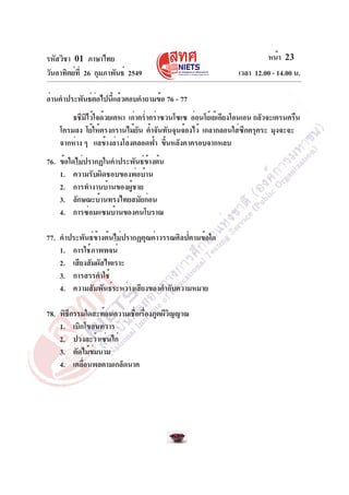 รหัสวิชา 01 ภาษาไทย                                                    หน้า 23
วันอาทิตย์ท่ี 26 กุมภาพันธ์ 2549                              เวลา 12.00 - 14.00 น.

อ่านคำประพันธ์ตอไปนีแล้วตอบคำถามข้อ 76 - 77
               ่    ้
        ธชีมไว้ใจด้วยเคหา เก่าคร่ำคร่าซวนโซเซ อ่อนโย้เย้เอียงโอนเอน กลัวจะเครนครืน
             ิ
    โครมลง โย้ให้ตรงกรานไม้ยน ค้ำจันทันจุนจ้องไว้ เกลากลอนใส่ซกครุคระ มุงจะจะ
                              ั                                  ี
    จากห่าง ๆ แลข้างล่างโล่งตลอดฟ้า ขึนหลังคาครอบจากหลบ
                                       ้
76. ข้อใดไม่ปรากฏในคำประพันธ์ข้างต้น
    1. ความรับผิดชอบของพ่อบ้าน
    2. การทำงานบ้านของผู้ชาย
    3. ลักษณะบ้านทรงไทยสมัยก่อน
    4. การซ่อมแซมบ้านของคนโบราณ

77. คำประพันธ์ข้างต้นไม่ปรากฏคุณค่าวรรณศิลป์ตามข้อใด
    1. การใช้ภาพพจน์
    2. เสียงสัมผัสไพเราะ
    3. การสรรคำใช้
    4. ความสัมพันธ์ระหว่างเสียงของคำกับความหมาย

78. พิธกรรมใดสะท้อนความเชือเรืองภูตผีวญญาณ
       ี                 ่ ่          ิ
    1. เบิกโขลนทวาร
    2. ปวงละว้าเซ่นไก่
    3. ตัดไม้ขมนาม
              ่
    4. เคลือนพลตามเกล็ดนาค
           ่
 