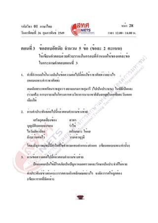 รหัสวิชา 01 ภาษาไทย                                                   หน้า 28
วันอาทิตย์ท่ี 26 กุมภาพันธ์ 2549                             เวลา 12.00 - 14.00 น.


ตอนที่ 3 ข้อสอบอัตนัย จำนวน 5 ข้อ (ข้อละ 2 คะแนน)
             ให้เขียนคำตอบด้วยตัวบรรจงในกรอบที่กำหนดให้ของแต่ละข้อ
             ในกระดาษคำตอบตอนที่ 3

1. คำที่กำหนดให้ในวงเล็บในข้อความต่อไปนี้ต้องใช้ราชาศัพท์ว่าอย่างไร
   (ตอบเฉพาะคำราชาศัพท์)
    สมเด็จพระเทพรัตนราชสุดาฯ สยามบรมราชกุมารี (ไปเป็นประธาน) ในพิธเี ปิดและ
    (ร่วมฟัง) การบรรยายในโครงการทางวิชาการนานาชาติสนสกฤตในเอเชียตะวันออก
                                                   ั
    เฉียงใต้

2. อ่านคำประพันธ์ต่อไปนี้แล้วตอบคำถามข้างท้าย
          เสร็จกุศลเสียงซ้อง
                     ่             สาทร
    บุญบัติบอกแบ่งรอน              ร่ำไห้
    ไกวัลสัตว์นกริ                 เกริกกล่าว ให้แฮ
    ยังบ่เว้นตนไว้                 ว่างแล้วฤๅมี
    โคลงสี่สุภาพบทนี้มีคำใดที่ใช้คำตายแทนตำแหน่งคำเอก (เขียนตอบเฉพาะคำนั้น)

3. อ่านข้อความต่อไปนี้แล้วตอบคำถามข้างท้าย
        ปีกอนผมเป็นไข้มโรคภัยเป็นปัญหาหมอตรวจและรักษาเป็นประจำก็ไม่หาย
           ่           ี
    คำประพันธ์ขางต้นแบ่งวรรคตามฉันทลักษณ์อย่างไร จงจัดวรรคให้ถกต้อง
                 ้                                            ู
    (เขียนวรรคที่จัดแล้ว)
 