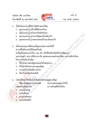 รหัสวิชา 01 ภาษาไทย                                                 หน้า 3
วันอาทิตย์ท่ี 26 กุมภาพันธ์ 2549                           เวลา 12.00 - 14.00 น.

4. ข้อใดเป็นการอ่านทีมประสิทธิภาพมากทีสด
                       ่ ี                  ่ ุ
   1. สุดาอ่านแล้วรูวาเรืองนีมทมาจากไหน
                     ้ ่ ่ ้ ี ่ี
   2. สุรีย์อ่านแล้วรู้ว่าตัวละครใดเป็นตัวเอก
   3. สุภาอ่านแล้วรูวาสาระสำคัญของเรืองคืออะไร
                      ้่                  ่
   4. สุพจน์อานแล้วรูวาตอนจบของเรืองจะเป็นอย่างไร
                ่          ้่           ่

5. ข้อใดแสดงเจตนาที่ชัดเจนที่สุดของข้อความต่อไปนี้
   ขวานที่ไม่มีด้ามนำไปใช้ย่อมไร้พลัง
   คนไทยไม่เคยแบ่งข้างไทย แขก จีน ฝรังทีเ่ กิดเมืองไทยใต้รมโพธิสมภาร
                                        ่                 ่
   พระเจ้าอยูหว พระราชินทรงห่วงใย ลูกเอยหลานเอยล้วนคนไทย มาสร้างฝันวันใหม่
             ่ ั           ี
   ให้ขวานไทยใจหนึ่งเดียว
   1. ชี้ให้เห็นความสำคัญของแผ่นดินไทยทุกส่วน
   2. ย้ำให้สำนึกในพระมหากรุณาธิคณ    ุ
   3. กระตุ้นให้คนไทยมีความหวัง
   4. เตือนให้คนไทยรักสามัคคี

6. คำประพันธ์ต่อไปนี้สะท้อนลักษณะใดของผู้พูดมากที่สุด
       เมือเรามีบญชาการกำหนดทัพ
          ่      ั                     แล้วจะกลับงดอยู่อย่างไรได้
   อายแก่ไพร่ฟ้าเสนาใน                 จะว่ากลัวฤทธิไกรไพริน
   1. ความกล้าหาญ
   2. ความเสียสละ
   3. ความรับผิดชอบ
   4. ความรักศักดิศรี
                   ์
 