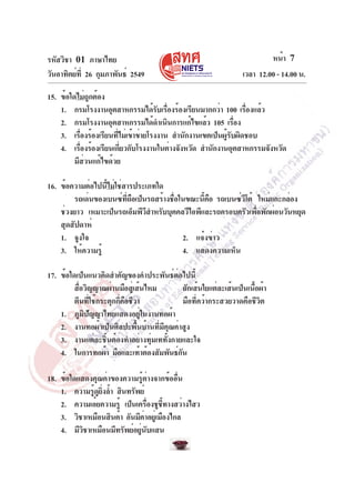 รหัสวิชา 01 ภาษาไทย                                                        หน้า 7
วันอาทิตย์ท่ี 26 กุมภาพันธ์ 2549                                  เวลา 12.00 - 14.00 น.

15. ข้อใดไม่ถูกต้อง
    1. กรมโรงงานอุตสาหกรรมได้รบเรืองร้องเรียนมากกว่า 100 เรืองแล้ว
                                     ั ่                       ่
    2. กรมโรงงานอุตสาหกรรมได้ดำเนินการแก้ไขแล้ว 105 เรือง   ่
    3. เรืองร้องเรียนทีไม่เข้าข่ายโรงงาน สำนักงานเขตเป็นผูรบผิดชอบ
           ่           ่                                 ้ั
    4. เรืองร้องเรียนเกียวกับโรงงานในต่างจังหวัด สำนักงานอุตสาหกรรมจังหวัด
             ่           ่
         มีส่วนแก้ไขด้วย

16. ข้อความต่อไปนี้ไม่ใช่สารประเภทใด
        รถเด่นของเบนซ์ทถอเป็นรถสร้างชือในขณะนีคอ รถเบนซ์วโต้ ใหม่แกะกล่อง
                          ่ี ื        ่         ้ ื       ี
    ช่วงยาว เหมาะเป็นรถเอ็มพีวสำหรับบุคคลวีไอพีและรถครอบครัวเพือพักผ่อนวันหยุด
                                ี                              ่
    สุดสัปดาห์
    1. จูงใจ                             2. แจ้งข่าว
    3. ให้ความรู้                        4. แสดงความเห็น

17. ข้อใดเป็นแนวคิดสำคัญของคำประพันธ์ต่อไปนี้
         สือวิญญาณผ่านมือสูเ่ ส้นไหม
           ่                                 ถักเส้นใยแต่ละเส้นเป็นเนื้อผ้า
         ตีนที่ใช้กระตุกกี่คือชีวา           มือที่คว้ากระสวยวาดคือชีวิต
    1. ภูมิปัญญาไทยแสดงอยู่ในงานทอผ้า
    2. งานทอผ้าเป็นศิลปะพื้นบ้านที่มีคุณค่าสูง
    3. งานแต่ละชิ้นต้องทำอย่างทุ่มเททั้งกายและใจ
    4. ในการทอผ้า มือและเท้าต้องสัมพันธ์กน ั

18. ข้อใดแสดงคุณค่าของความรู้ต่างจากข้ออื่น
    1. ความรูดยงล้ำ สินทรัพย์
             ้ ู ่ิ
    2. ความเอ๋ยความรู้ เป็นเครืองชูชทางสว่างไสว
                                 ่     ้ี
    3. วิชาเหมือนสินค้า อันมีคาอยูเ่ มืองไกล
                               ่
    4. มีวชาเหมือนมีทรัพย์อยูนบแสน
           ิ                 ่ ั
 