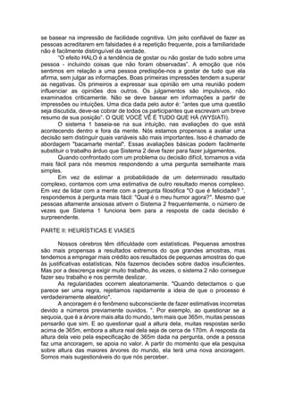 se basear na impressão de facilidade cognitiva. Um jeito confiável de fazer as
pessoas acreditarem em falsidades é a repetição frequente, pois a familiaridade
não é facilmente distinguível da verdade.
“O efeito HALO é a tendência de gostar ou não gostar de tudo sobre uma
pessoa - incluindo coisas que não foram observadas”. A emoção que nós
sentimos em relação a uma pessoa predispõe-nos a gostar de tudo que ela
afirma, sem julgar as informações. Boas primeiras impressões tendem a superar
as negativas. Os primeiros a expressar sua opinião em uma reunião podem
influenciar as opiniões dos outros. Os julgamentos são impulsivos, não
examinados criticamente. Não se deve basear em informações a partir de
impressões ou intuições. Uma dica dada pelo autor é: ”antes que uma questão
seja discutida, deve-se cobrar de todos os participantes que escrevam um breve
resumo de sua posição”. O QUE VOCÊ VÊ É TUDO QUE HÁ (WYSIATI).
O sistema 1 baseia-se na sua intuição, nas avaliações do que está
acontecendo dentro e fora da mente. Nós estamos propensos a avaliar uma
decisão sem distinguir quais variáveis são mais importantes. Isso é chamado de
abordagem "bacamarte mental". Essas avaliações básicas podem facilmente
substituir o trabalho árduo que Sistema 2 deve fazer para fazer julgamentos.
Quando confrontado com um problema ou decisão difícil, tornamos a vida
mais fácil para nós mesmos respondendo a uma pergunta semelhante mais
simples.
Em vez de estimar a probabilidade de um determinado resultado
complexo, contamos com uma estimativa de outro resultado menos complexo.
Em vez de lidar com a mente com a pergunta filosófica "O que é felicidade? ”,
respondemos à pergunta mais fácil: "Qual é o meu humor agora?". Mesmo que
pessoas altamente ansiosas ativem o Sistema 2 frequentemente, o número de
vezes que Sistema 1 funciona bem para a resposta de cada decisão é
surpreendente.
PARTE II: HEURÍSTICAS E VIASES
Nossos cérebros têm dificuldade com estatísticas. Pequenas amostras
são mais propensas a resultados extremos do que grandes amostras, mas
tendemos a empregar mais crédito aos resultados de pequenas amostras do que
às justificativas estatísticas. Nós fazemos decisões sobre dados insuficientes.
Mas por a descrença exigir muito trabalho, às vezes, o sistema 2 não consegue
fazer seu trabalho e nos permite deslizar.
As regularidades ocorrem aleatoriamente. "Quando detectamos o que
parece ser uma regra, rejeitamos rapidamente a ideia de que o processo é
verdadeiramente aleatório".
A ancoragem é o fenômeno subconsciente de fazer estimativas incorretas
devido a números previamente ouvidos. ". Por exemplo, ao questionar se a
sequoia, que é a árvore mais alta do mundo, tem mais que 365m, muitas pessoas
pensarão que sim. E ao questionar qual a altura dela, muitas respostas serão
acima de 365m, embora a altura real dela seja de cerca de 170m. A resposta da
altura dela veio pela especificação de 365m dada na pergunta, onde a pessoa
faz uma ancoragem, se apoia no valor. A partir do momento que ela pesquisa
sobre altura das maiores árvores do mundo, ela terá uma nova ancoragem.
Somos mais sugestionáveis do que nós perceber.
 