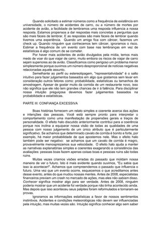 Quando solicitado a estimar números como a frequência de existência em
universidade, o número de acidentes de carro, ou a número de mortes por
acidente de avião, a facilidade de lembramos uma resposta influencia a nossa
resposta. Estamos propensos a dar respostas mais concretas a perguntas que
são mais fáceis de lembrar. E as respostas são mais fáceis de lembrar quando
tivemos uma experiência. Quando um amigo fica com câncer, fazemos um
check up. Quando ninguém que conhecemos tem câncer, ignoramos o risco.
Estimar a frequência de um evento com base nas lembranças em vez de
estatísticas é algo comum de se cometer.
Por haver mais acidentes de avião divulgados pela mídia, temos mais
medo de voar do que viajar de carro, muito embora os riscos de viajar de carro
sejam superiores ao de avião. Classificamos como perigoso um problema menor
simplesmente porque ouvimos um número desproporcional de notícias negativas
relacionadas aquele assunto.
Semelhante ao perfil ou estereotipagem, "representatividade" é o salto
intuitivo para fazer julgamentos baseados em algo que gostamos sem levar em
consideração outros fatores como: probabilidade, estatísticas ou tamanhos de
amostragem. Apesar de gostar muito da comida de um restaurante novo, isso
não significa que ele não tem grandes chances de ir à falência. Para disciplinar
nossa intuição preguiçosa devemos fazer julgamentos baseados na
probabilidade e estatísticas.
PARTE III: CONFIANÇA EXCESSIVA
Boas histórias fornecem um relato simples e coerente acerca das ações
e intenções das pessoas. Você está sempre pronto para interpretar o
comportamento como uma manifestação de propensões gerais e traços de
personalidade. O efeito halo discutido anteriormente contribui para a coerência
porque nos inclina a equiparar nossa visão de todas as qualidades de uma
pessoa com nosso julgamento de um único atributo que é particularmente
significativo. Se achamos que determinado cavalo de corrida é bonito e forte, por
exemplo, há maior probabilidade de que apostemos nele. Mas o efeito halo
também pode ser negativo: se achamos que um cavalo de corrida é magro,
provavelmente menosprezamos sua velocidade. O efeito halo ajuda a manter
as narrativas explanatórias simples e coerentes exagerando a consistência das
avaliações: pessoas boas fazem apenas coisas boas e pessoas ruins são todas
ruins.
Muitas vezes criamos visões erradas do passado que moldam nossa
maneira de ver o futuro. Isto é mais evidente quando ouvimos, "Eu sabia que
isso ia acontecer!". Achamos que compreendemos o passado que influencia o
futuro. Uma vez que um evento ocorre, esquecemos o que acreditamos antes
desse evento, antes do que mudou nossas mentes. Antes de 2008, especialistas
financeiros previam um crash no mercado de ações, mas eles não sabiam disso.
Conhecer significa mostrar algo para ser verdade. Antes de 2008, ninguém
poderia mostrar que um acidente foi verdade porque não tinha acontecido ainda.
Mas depois que isso aconteceu seus palpites foram reformulados e tornaram-se
provas.
Ignoramos as informações estatísticas a favor de nossos sentimentos
instintivos. Acidentes e condições meteorológicas não devem ser influenciadas
pela intuição, mas muitas vezes são. Intuição significa conhecer algo sem saber
 