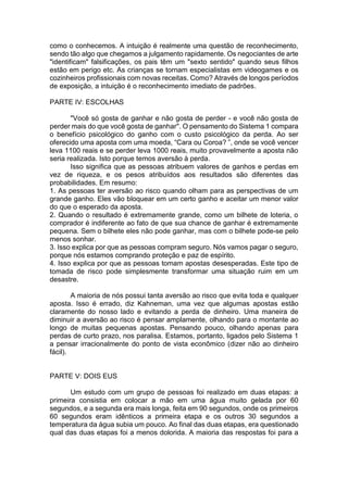 como o conhecemos. A intuição é realmente uma questão de reconhecimento,
sendo tão algo que chegamos a julgamento rapidamente. Os negociantes de arte
"identificam" falsificações, os pais têm um "sexto sentido" quando seus filhos
estão em perigo etc. As crianças se tornam especialistas em videogames e os
cozinheiros profissionais com novas receitas. Como? Através de longos períodos
de exposição, a intuição é o reconhecimento imediato de padrões.
PARTE IV: ESCOLHAS
"Você só gosta de ganhar e não gosta de perder - e você não gosta de
perder mais do que você gosta de ganhar". O pensamento do Sistema 1 compara
o benefício psicológico do ganho com o custo psicológico da perda. Ao ser
oferecido uma aposta com uma moeda, “Cara ou Coroa? ”, onde se você vencer
leva 1100 reais e se perder leva 1000 reais, muito provavelmente a aposta não
seria realizada. Isto porque temos aversão à perda.
Isso significa que as pessoas atribuem valores de ganhos e perdas em
vez de riqueza, e os pesos atribuídos aos resultados são diferentes das
probabilidades. Em resumo:
1. As pessoas ter aversão ao risco quando olham para as perspectivas de um
grande ganho. Eles vão bloquear em um certo ganho e aceitar um menor valor
do que o esperado da aposta.
2. Quando o resultado é extremamente grande, como um bilhete de loteria, o
comprador é indiferente ao fato de que sua chance de ganhar é extremamente
pequena. Sem o bilhete eles não pode ganhar, mas com o bilhete pode-se pelo
menos sonhar.
3. Isso explica por que as pessoas compram seguro. Nós vamos pagar o seguro,
porque nós estamos comprando proteção e paz de espírito.
4. Isso explica por que as pessoas tomam apostas desesperadas. Este tipo de
tomada de risco pode simplesmente transformar uma situação ruim em um
desastre.
A maioria de nós possui tanta aversão ao risco que evita toda e qualquer
aposta. Isso é errado, diz Kahneman, uma vez que algumas apostas estão
claramente do nosso lado e evitando a perda de dinheiro. Uma maneira de
diminuir a aversão ao risco é pensar amplamente, olhando para o montante ao
longo de muitas pequenas apostas. Pensando pouco, olhando apenas para
perdas de curto prazo, nos paralisa. Estamos, portanto, ligados pelo Sistema 1
a pensar irracionalmente do ponto de vista econômico (dizer não ao dinheiro
fácil).
PARTE V: DOIS EUS
Um estudo com um grupo de pessoas foi realizado em duas etapas: a
primeira consistia em colocar a mão em uma água muito gelada por 60
segundos, e a segunda era mais longa, feita em 90 segundos, onde os primeiros
60 segundos eram idênticos a primeira etapa e os outros 30 segundos a
temperatura da água subia um pouco. Ao final das duas etapas, era questionado
qual das duas etapas foi a menos dolorida. A maioria das respostas foi para a
 