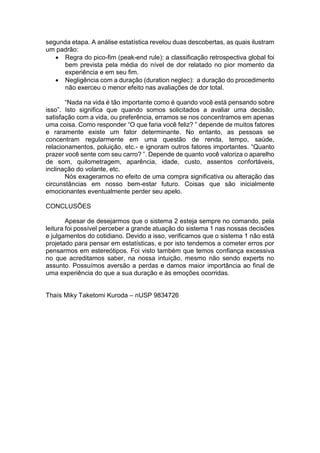 segunda etapa. A análise estatística revelou duas descobertas, as quais ilustram
um padrão:
 Regra do pico-fim (peak-end rule): a classificação retrospectiva global foi
bem prevista pela média do nível de dor relatado no pior momento da
experiência e em seu fim.
 Negligência com a duração (duration neglec): a duração do procedimento
não exerceu o menor efeito nas avaliações de dor total.
“Nada na vida é tão importante como é quando você está pensando sobre
isso”. Isto significa que quando somos solicitados a avaliar uma decisão,
satisfação com a vida, ou preferência, erramos se nos concentramos em apenas
uma coisa. Como responder “O que faria você feliz? ” depende de muitos fatores
e raramente existe um fator determinante. No entanto, as pessoas se
concentram regularmente em uma questão de renda, tempo, saúde,
relacionamentos, poluição, etc.- e ignoram outros fatores importantes. “Quanto
prazer você sente com seu carro? ”. Depende de quanto você valoriza o aparelho
de som, quilometragem, aparência, idade, custo, assentos confortáveis,
inclinação do volante, etc.
Nós exageramos no efeito de uma compra significativa ou alteração das
circunstâncias em nosso bem-estar futuro. Coisas que são inicialmente
emocionantes eventualmente perder seu apelo.
CONCLUSÕES
Apesar de desejarmos que o sistema 2 esteja sempre no comando, pela
leitura foi possível perceber a grande atuação do sistema 1 nas nossas decisões
e julgamentos do cotidiano. Devido a isso, verificamos que o sistema 1 não está
projetado para pensar em estatísticas, e por isto tendemos a cometer erros por
pensarmos em estereótipos. Foi visto também que temos confiança excessiva
no que acreditamos saber, na nossa intuição, mesmo não sendo experts no
assunto. Possuímos aversão a perdas e damos maior importância ao final de
uma experiência do que a sua duração e às emoções ocorridas.
Thaís Miky Taketomi Kuroda – nUSP 9834726
 