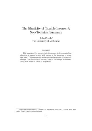 The Elasticity of Taxable Income: A
Non-Technical Summary
John Creedy∗
The University of Melbourne
Abstract
This paper provides a non-technical summary of the concept of the
elasticity of taxable income, with respect to the net-of-tax, or reten-
tion, rate. This measure captures all potential responses to income tax
changes. The calculation of eﬃciency costs of tax changes is discussed,
along with potential orders of magnitude.
∗
Department of Economics, University of Melbourne, Parkville, Victoria 3010, Aus-
tralia. Email: jcreedy@unimelb.edu.au
1
 