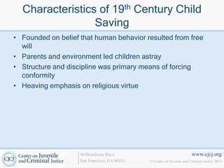 Characteristics of 19th Century Child
                 Saving
• Founded on belief that human behavior resulted from free
  will
• Parents and environment led children astray
• Structure and discipline was primary means of forcing
  conformity
• Heaving emphasis on religious virtue




                    40 Boardman Place                                   www.cjcj.org
                    San Francisco, CA 94103   © Center on Juvenile and Criminal Justice 2013
 