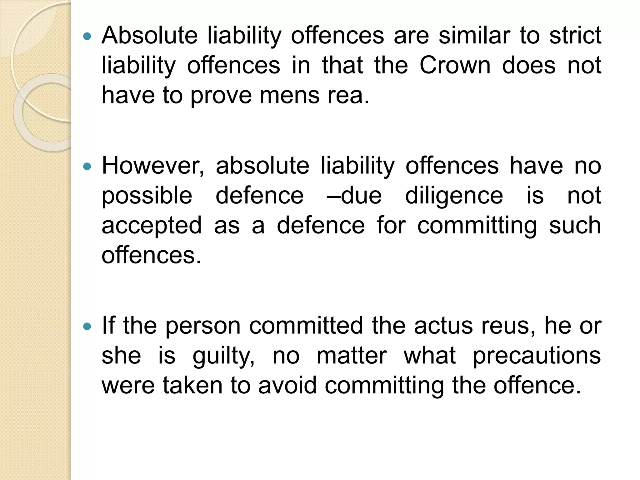  Absolute liability offences are similar to strict
liability offences in that the Crown does not
have to prove mens rea.
 However, absolute liability offences have no
possible defence –due diligence is not
accepted as a defence for committing such
offences.
 If the person committed the actus reus, he or
she is guilty, no matter what precautions
were taken to avoid committing the offence.
 