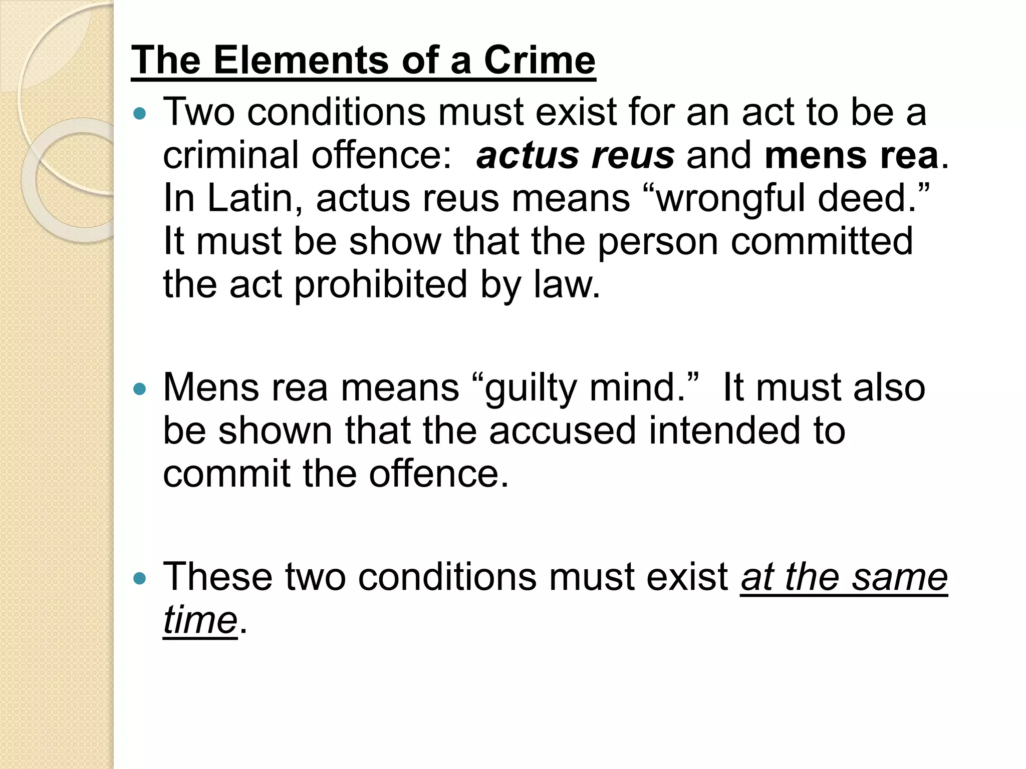 The Elements of a Crime
 Two conditions must exist for an act to be a
criminal offence: actus reus and mens rea.
In Latin, actus reus means “wrongful deed.”
It must be show that the person committed
the act prohibited by law.
 Mens rea means “guilty mind.” It must also
be shown that the accused intended to
commit the offence.
 These two conditions must exist at the same
time.
 