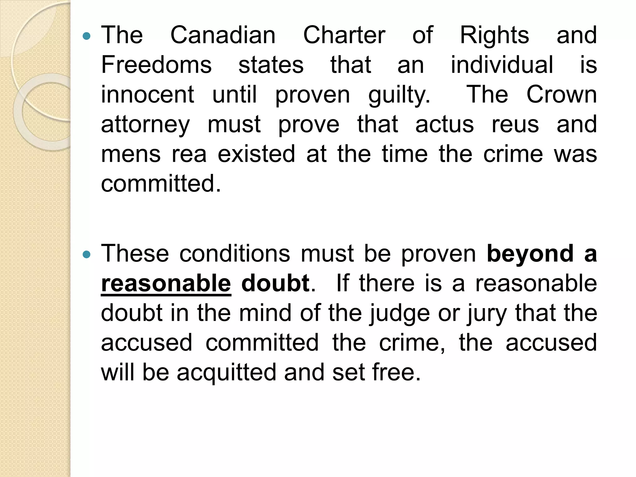  The Canadian Charter of Rights and
Freedoms states that an individual is
innocent until proven guilty. The Crown
attorney must prove that actus reus and
mens rea existed at the time the crime was
committed.
 These conditions must be proven beyond a
reasonable doubt. If there is a reasonable
doubt in the mind of the judge or jury that the
accused committed the crime, the accused
will be acquitted and set free.
 