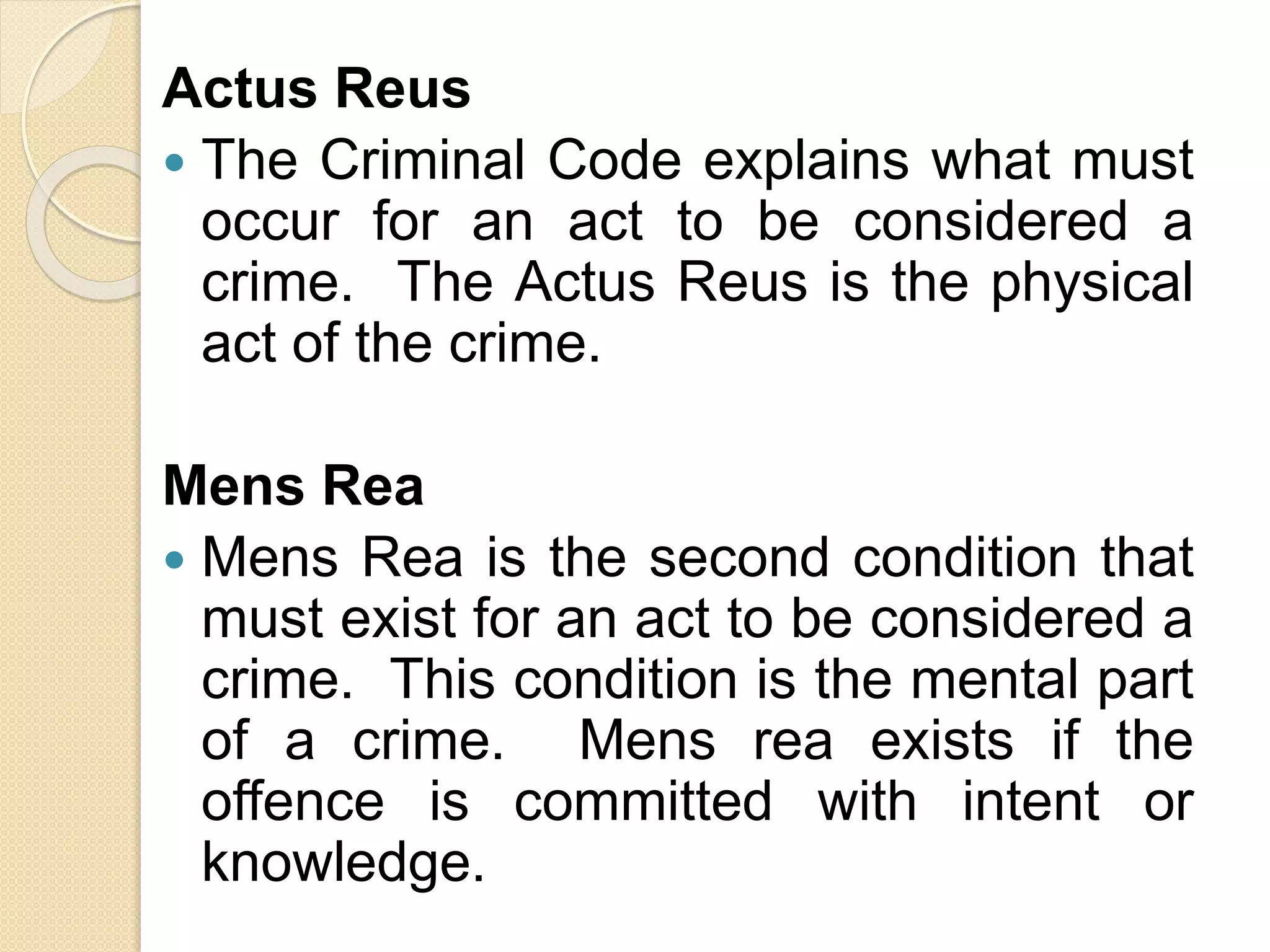 Actus Reus
 The Criminal Code explains what must
occur for an act to be considered a
crime. The Actus Reus is the physical
act of the crime.
Mens Rea
 Mens Rea is the second condition that
must exist for an act to be considered a
crime. This condition is the mental part
of a crime. Mens rea exists if the
offence is committed with intent or
knowledge.
 