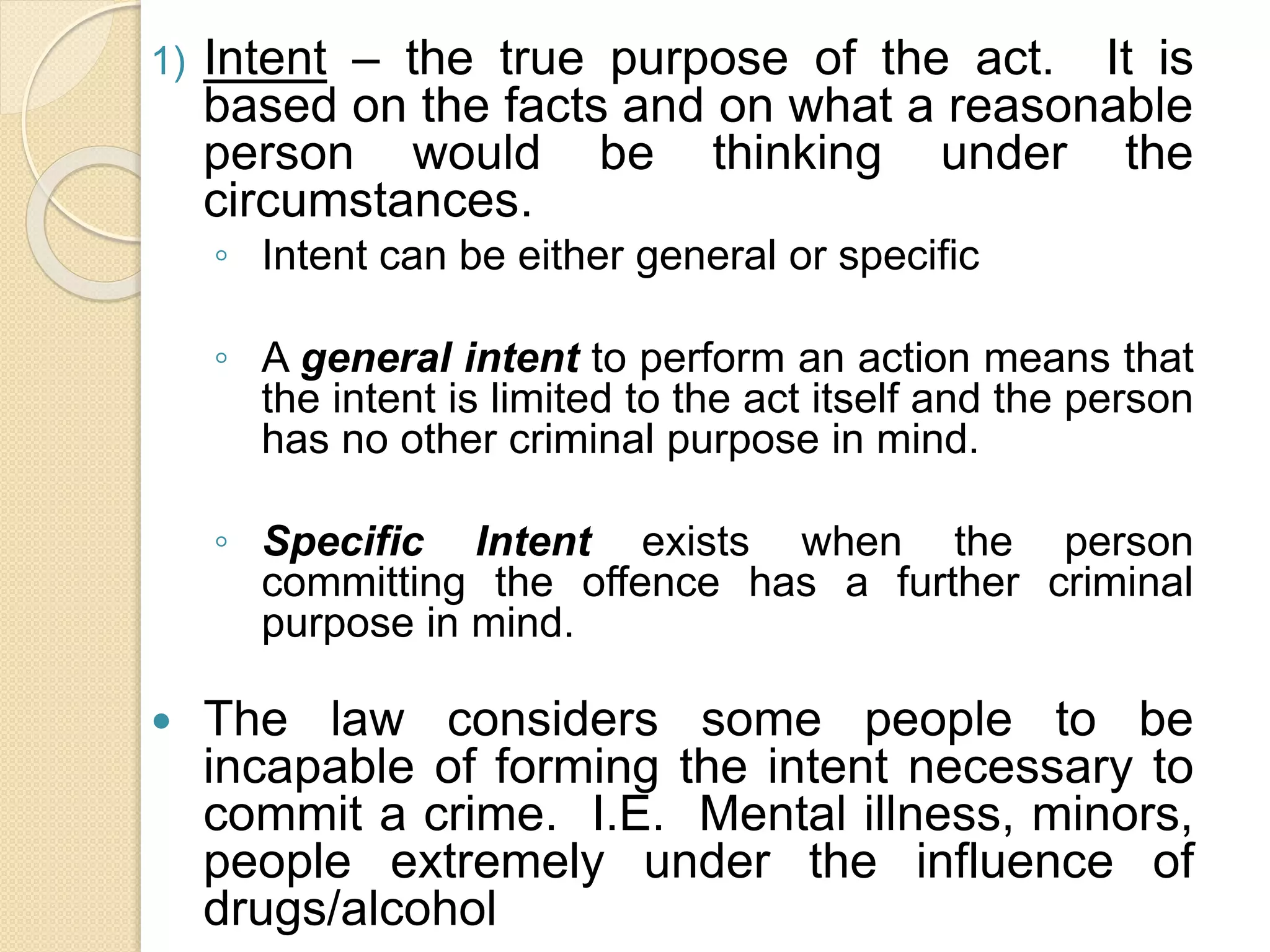 1) Intent – the true purpose of the act. It is
based on the facts and on what a reasonable
person would be thinking under the
circumstances.
◦ Intent can be either general or specific
◦ A general intent to perform an action means that
the intent is limited to the act itself and the person
has no other criminal purpose in mind.
◦ Specific Intent exists when the person
committing the offence has a further criminal
purpose in mind.
 The law considers some people to be
incapable of forming the intent necessary to
commit a crime. I.E. Mental illness, minors,
people extremely under the influence of
drugs/alcohol
 