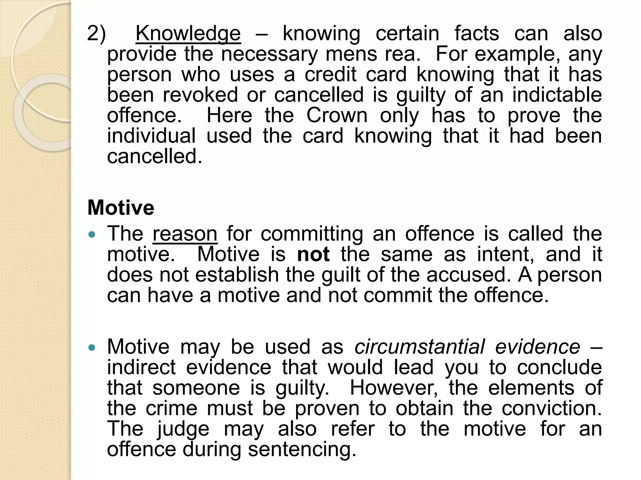 2) Knowledge – knowing certain facts can also
provide the necessary mens rea. For example, any
person who uses a credit card knowing that it has
been revoked or cancelled is guilty of an indictable
offence. Here the Crown only has to prove the
individual used the card knowing that it had been
cancelled.
Motive
 The reason for committing an offence is called the
motive. Motive is not the same as intent, and it
does not establish the guilt of the accused. A person
can have a motive and not commit the offence.
 Motive may be used as circumstantial evidence –
indirect evidence that would lead you to conclude
that someone is guilty. However, the elements of
the crime must be proven to obtain the conviction.
The judge may also refer to the motive for an
offence during sentencing.
 