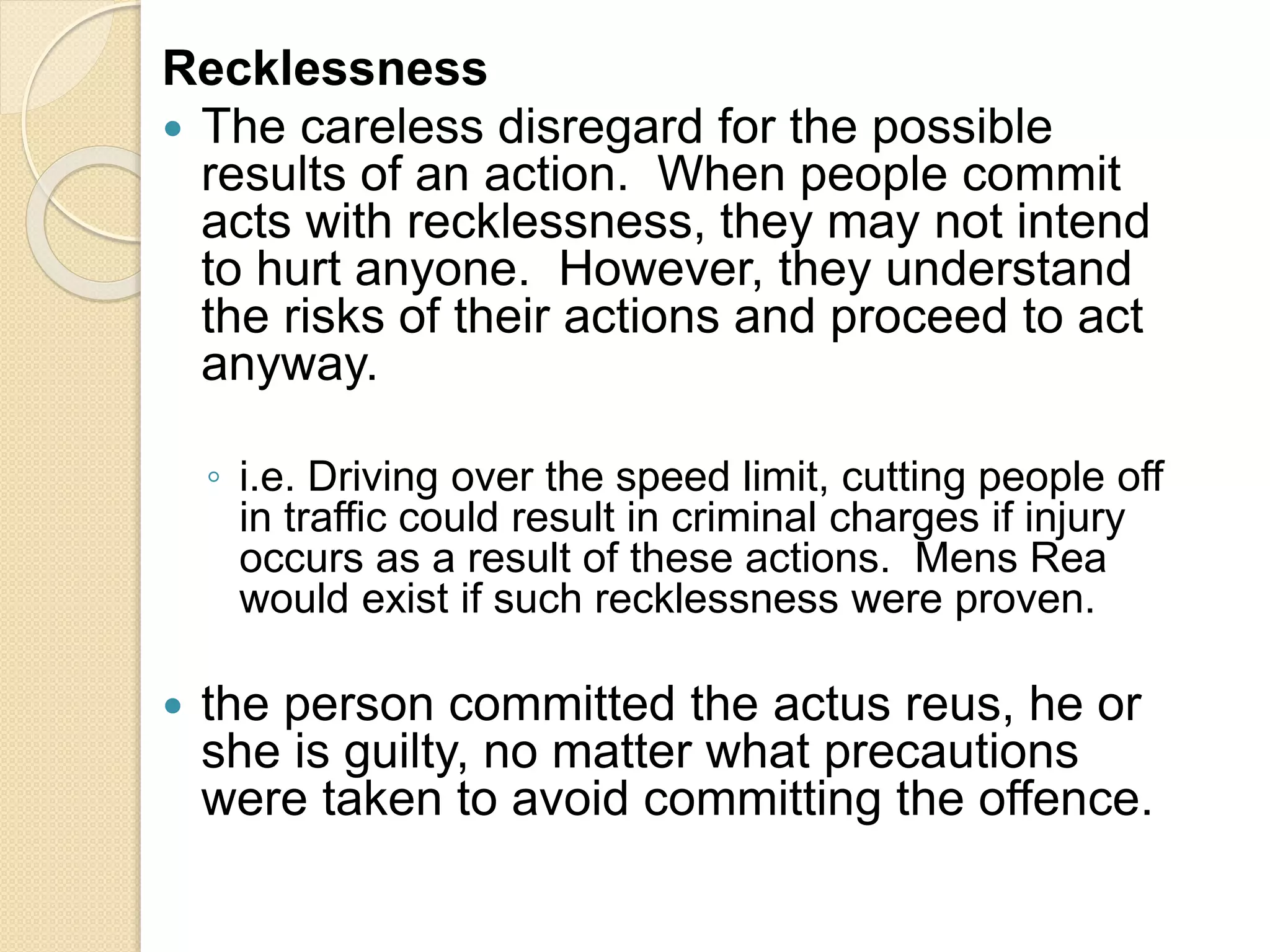 Recklessness
 The careless disregard for the possible
results of an action. When people commit
acts with recklessness, they may not intend
to hurt anyone. However, they understand
the risks of their actions and proceed to act
anyway.
◦ i.e. Driving over the speed limit, cutting people off
in traffic could result in criminal charges if injury
occurs as a result of these actions. Mens Rea
would exist if such recklessness were proven.
 the person committed the actus reus, he or
she is guilty, no matter what precautions
were taken to avoid committing the offence.
 