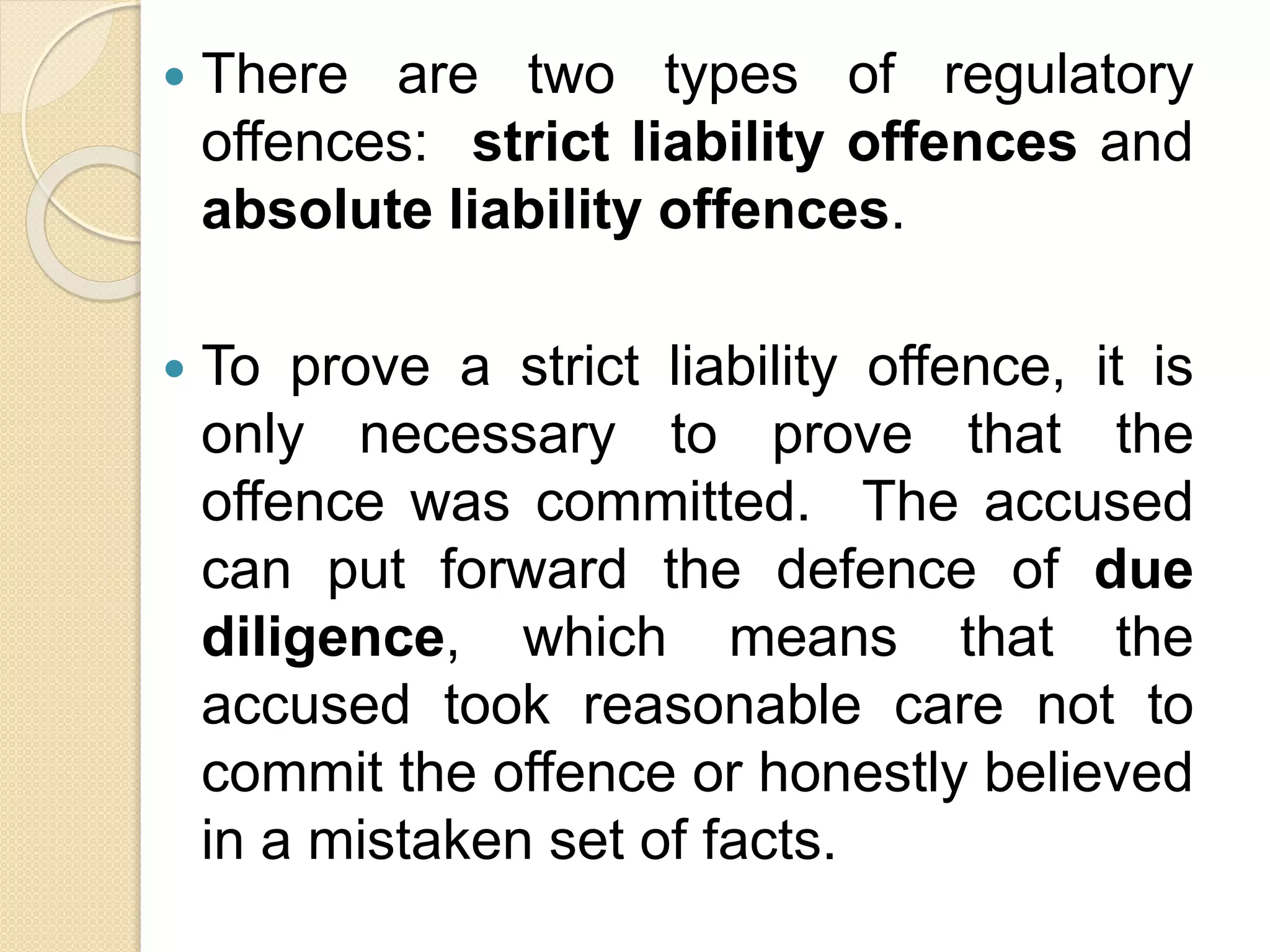  There are two types of regulatory
offences: strict liability offences and
absolute liability offences.
 To prove a strict liability offence, it is
only necessary to prove that the
offence was committed. The accused
can put forward the defence of due
diligence, which means that the
accused took reasonable care not to
commit the offence or honestly believed
in a mistaken set of facts.
 