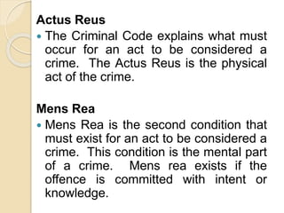 Actus Reus
 The Criminal Code explains what must
occur for an act to be considered a
crime. The Actus Reus is the physical
act of the crime.
Mens Rea
 Mens Rea is the second condition that
must exist for an act to be considered a
crime. This condition is the mental part
of a crime. Mens rea exists if the
offence is committed with intent or
knowledge.
 