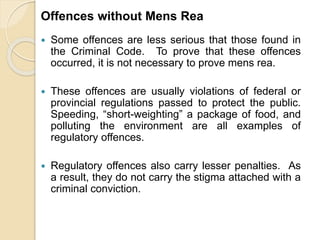 Offences without Mens Rea
 Some offences are less serious that those found in
the Criminal Code. To prove that these offences
occurred, it is not necessary to prove mens rea.
 These offences are usually violations of federal or
provincial regulations passed to protect the public.
Speeding, “short-weighting” a package of food, and
polluting the environment are all examples of
regulatory offences.
 Regulatory offences also carry lesser penalties. As
a result, they do not carry the stigma attached with a
criminal conviction.
 