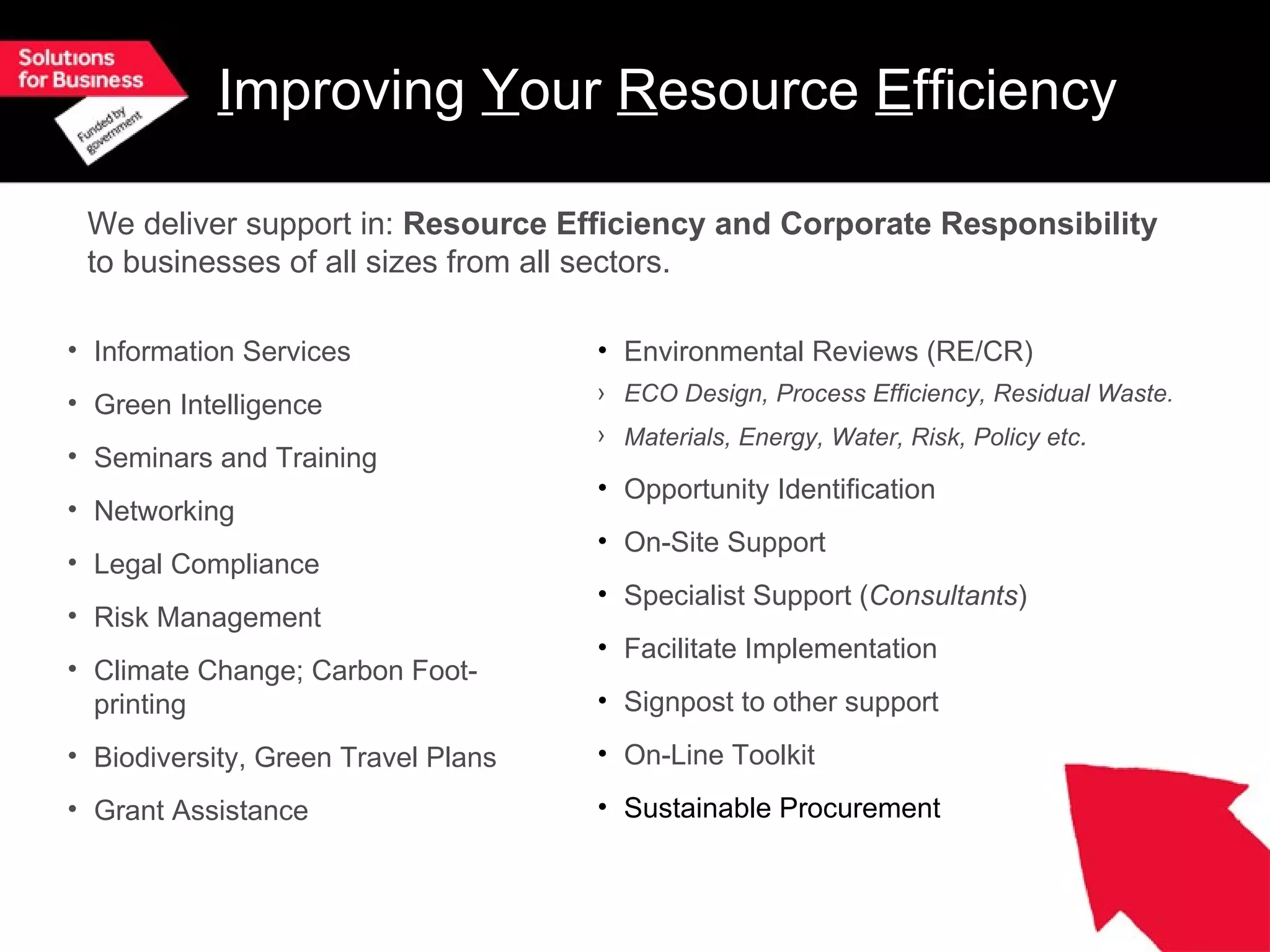 I mproving Y our R esource E fficiency Information Services Green Intelligence Seminars and Training Networking Legal Compliance Risk Management Climate Change; Carbon Foot-printing Biodiversity, Green Travel Plans Grant Assistance Environmental Reviews (RE/CR) ECO Design, Process Efficiency, Residual Waste. Materials, Energy, Water, Risk, Policy etc . Opportunity Identification On-Site Support Specialist Support ( Consultants ) Facilitate Implementation Signpost to other support On-Line Toolkit Sustainable Procurement We deliver support in: Resource Efficiency and Corporate Responsibility to businesses of all sizes from all sectors.