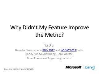Why Didn’t My Feature Improve
              the Metric?
                                  Ya Xu
           Based on two papers (KDD’2012 and WSDM’2013) with
                  Ronny Kohavi, Alex Deng, Toby Walker,
                    Brian Frasca and Roger Longbotham


Experimentation Panel 3/20/2013
 