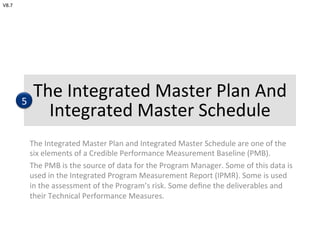 The	
  Integrated	
  Master	
  Plan	
  And	
  
Integrated	
  Master	
  Schedule	
  
The	
  Integrated	
  Master	
  Plan	
  and	
  Integrated	
  Master	
  Schedule	
  are	
  one	
  of	
  the	
  
six	
  elements	
  of	
  a	
  Credible	
  Performance	
  Measurement	
  Baseline	
  (PMB).	
  
The	
  PMB	
  is	
  the	
  source	
  of	
  data	
  for	
  the	
  Program	
  Manager.	
  Some	
  of	
  this	
  data	
  is	
  
used	
  in	
  the	
  Integrated	
  Program	
  Measurement	
  Report	
  (IPMR).	
  Some	
  is	
  used	
  
in	
  the	
  assessment	
  of	
  the	
  Program’s	
  risk.	
  Some	
  deﬁne	
  the	
  deliverables	
  and	
  
their	
  Technical	
  Performance	
  Measures.	
  	
  
5
V8.7	
  
 