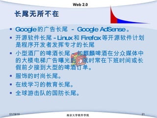长尾无所不在 Google 的广告长尾  - Google AdSense 。 开源软件长尾 -Linux 和 Firefox 等开源软件计划是程序开发者发挥专才的长尾 小型酒厂的啤酒长尾 - 如麒麟啤酒在分众媒体中的大楼电梯广告曝光后，就时常在下班时间或长假前夕接到大型的啤酒订单。 服饰的时尚长尾。 在线学习的教育长尾。 全球游击队的国防长尾。 01/19/10 南京大学软件学院 