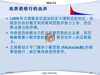 格莱珉银行的由来 1976 年尤努斯走访孟加拉吉大港附近的村庄，发现贫穷农妇每天利用高利贷款并努力工作，仍仅剩 2 美分的所得。 传统信贷的眼光只盯住巨额贷款的企业家，而忽略最需要小额贷款的穷人，更否定穷人的还款能力。 尤努斯创办专门提供小额贷款 (Microcredit) 的格莱珉银行，欲打破传统信贷哲学。 01/19/10 南京大学软件学院 