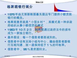 格莱珉银行简介 1976 年由尤努斯教授最先提出专门提供小额贷款银行的概念。  格莱珉意思就是 " 小型乡村 " ，其模式是一种非政府组织从事小额信贷的模式  1983 年 10 月 2 日，格莱珉通过政府法令的颁布成为一家独立银行。 基本假设：每一个借款者都是诚实的。 借款者中设有支持小组与中心，藉由借款者跟银行互相沟通，故一直保持低于 1 ％的坏帐率。  借款者中， 96 ％是贫困妇女。 01/19/10 南京大学软件学院 