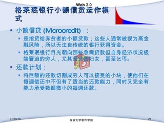 格莱珉银行小额信贷运作模式 小额信贷 (Microcredit)  ： 是指贷给赤贫者的小额贷款；这些人通常被视为高金融风险，所以无法自传统的银行获得资金。 格莱珉银行目光朝向那些急需贷款但自身经济状况极端窘迫的穷人，尤其是贫困妇女，甚至乞丐。 还款计划： 将巨额的还款切割成穷人可以接受的小块，使他们在每週偿还中不但有了适当的还款能力，同时又完全有能力承受数额微小的每週还款。 01/19/10 南京大学软件学院 