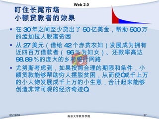盯住长尾市场 小额贷款者的效果 在 30 年之间至少贷出了 50 亿美金，帮助 500 万的孟加拉人脱离贫困  从 27 美元（借给 42 个赤贫农妇）发展成为拥有近四百万借款者（ 96 ％为妇女）、还款率高达 98.89 ％的庞大的乡村银行网路 尤努斯考虑到，如果按照合理的期限和条件，小额贷款能够帮助穷人摆脱贫困，从而使”成千上万的小人物发展成千上万的小生意，合计起来能够创造非常可观的经济奇迹”。 01/19/10 南京大学软件学院 