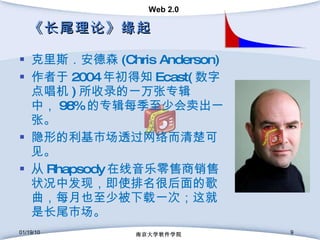 《长尾理论》缘起 克里斯．安德森 (Chris Anderson)  作者于 2004 年初得知 Ecast( 数字点唱机 ) 所收录的一万张专辑中， 98% 的专辑每季至少会卖出一张。 隐形的利基市场透过网络而清楚可见。 从 Rhapsody 在线音乐零售商销售状况中发现，即使排名很后面的歌曲，每月也至少被下载一次；这就是长尾市场。 01/19/10 南京大学软件学院 