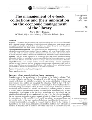 The current issue and full text archive of this journal is available at
                                         www.emeraldinsight.com/0888-045X.htm




                                                                                                                           Management
    The management of e-book                                                                                                 of e-book
  collections and their implication                                                                                         collections
   on the economic management
                                                                                                                                            173
            of the library
                                                                                                                          Received 15 July 2011
                                   Nuria Lloret Romero
          DCADHA, Polytechnic University of Valencia, Valencia, Spain


Abstract
Purpose – The addition of digital formats such as specialised magazines and e-books to libraries has
led to a dramatic change in management format with respect to those involved in the reading process:
users, publishers, distributors, booksellers, and authors; and in turn, the way in which libraries are
planned and managed. This article aims to focus on these issues.
Design/methodology/approach – The paper analyses the implementation of e-books and the
relevant literature on the implementation of electronic books, not only in the library ﬁeld but in other
sectors. The article uses various sources to offer conclusions on the interest not only economic but also
to improve the quality of service offered by its implementation in libraries or centers of documentation.
Findings – Not only is there space-saving in libraries but also a new manner in which to consume
information that libraries must adapt to as soon as possible given the increasing demands of users in
this connection. All of the previous has given rise to changes in the economic management of libraries.
Originality/value – These changes must be assessed before making a decision regarding the
purchase of e-book collections and their subsequent organization and management, which indirectly
change many of the tasks currently carried out by library staff members, thereby optimizing times and
processes for the beneﬁt of increased visibility of the electronic collection.
Keywords Libraries, E-books, Financial management
Paper type General review

From specialised journals in digital format to e-books
E-books represent the second stage in the evolution of the digital revolution. Their
presence in libraries and the users’ knowledge level is still low, but the development of
speciﬁc collections by publishers, advances in on-line distribution systems and
improvements in e-readers are changing this situation, which in turn will have
important consequences for the production and consumption of such materials beyond
those of a purely technological nature. Whereas a clear change in the use of scientiﬁc
information was evidenced as a result of the launching of scientiﬁc journals, in the case
of e-books, an even greater change is being evidenced given the large majority of users
encompassed. Furthermore, while electronic information was exclusively for the
specialised users in each sector, e-books reach any user of any discipline, and especially
the end consumer, extending to leisure spaces, schools, etc, since the entire population
is a potential user of this type of devices. Scientiﬁc journals are now an established and                         The Bottom Line: Managing Library
irreversible model of the incorporation of electronic publishing in the processes of                                                         Finances
                                                                                                                                   Vol. 24 No. 3, 2011
scientiﬁc communication, especially in research libraries. However, the response to                                                        pp. 173-179
                                                                                                                   q Emerald Group Publishing Limited
digital books has been mixed, taking into consideration, that they were introduced in                                                       0888-045X
libraries, in the same years as journals, but with a lower level of acceptance by users.                              DOI 10.1108/08880451111186017
 