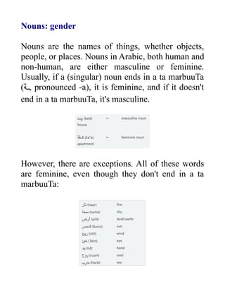 Nouns: gender
Nouns are the names of things, whether objects,
people, or places. Nouns in Arabic, both human and
non-human, are either masculine or feminine.
Usually, if a (singular) noun ends in a ta marbuuTa
(‫ةة‬‫ة‬‫ـ‬, pronounced -a), it is feminine, and if it doesn't
end in a ta marbuuTa, it's masculine.
However, there are exceptions. All of these words
are feminine, even though they don't end in a ta
marbuuTa:
 